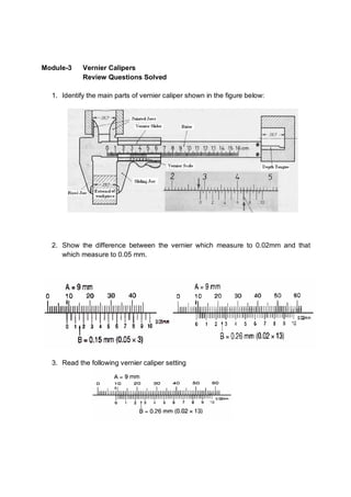 Module-3    Vernier Calipers
            Review Questions Solved

  1. Identify the main parts of vernier caliper shown in the figure below:




  2. Show the difference between the vernier which measure to 0.02mm and that
     which measure to 0.05 mm.




  3. Read the following vernier caliper setting
 