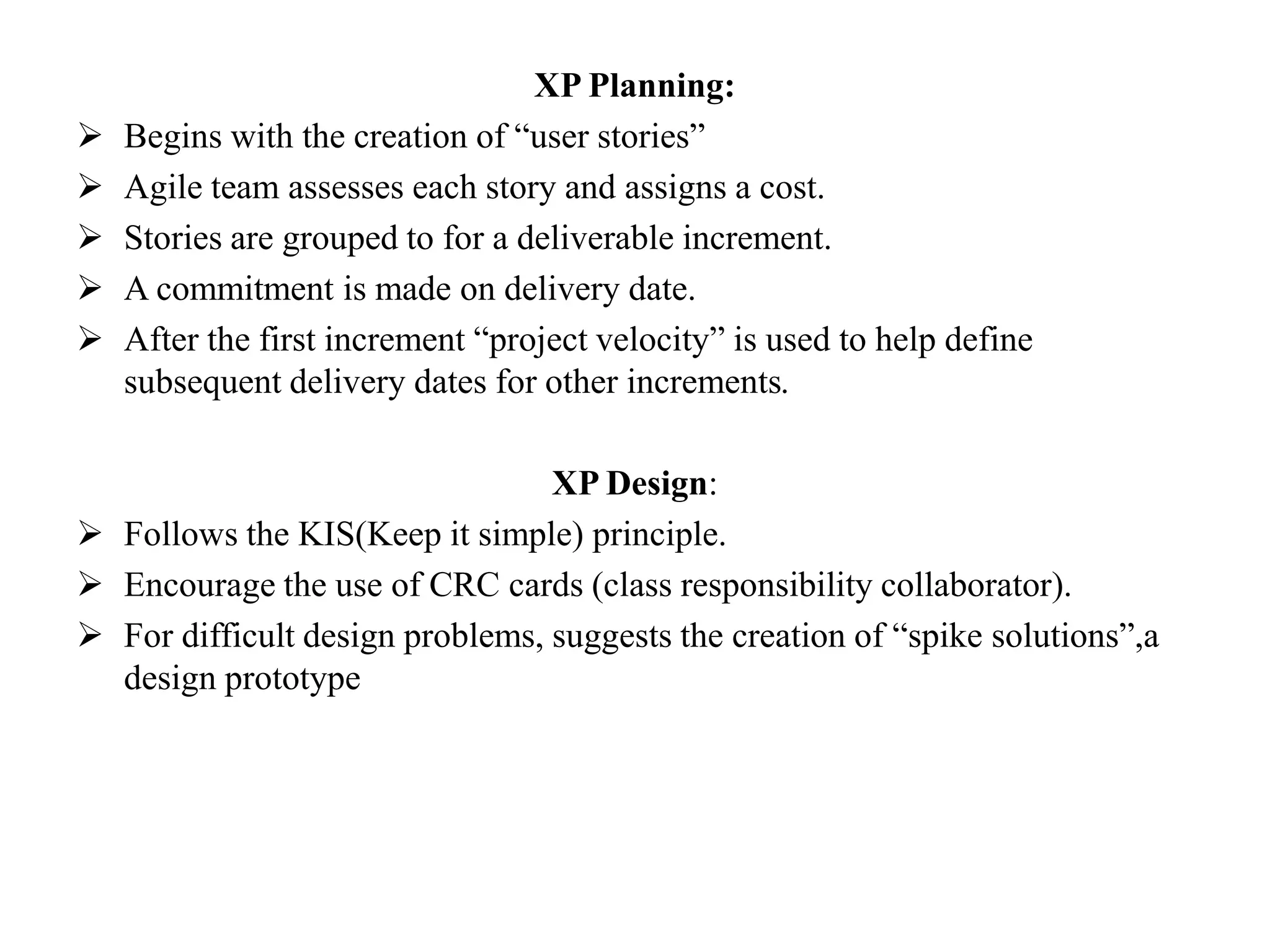 XP Planning:
 Begins with the creation of “user stories”
 Agile team assesses each story and assigns a cost.
 Stories are grouped to for a deliverable increment.
 A commitment is made on delivery date.
 After the first increment “project velocity” is used to help define
subsequent delivery dates for other increments.
XP Design:
 Follows the KIS(Keep it simple) principle.
 Encourage the use of CRC cards (class responsibility collaborator).
 For difficult design problems, suggests the creation of “spike solutions”,a
design prototype
 