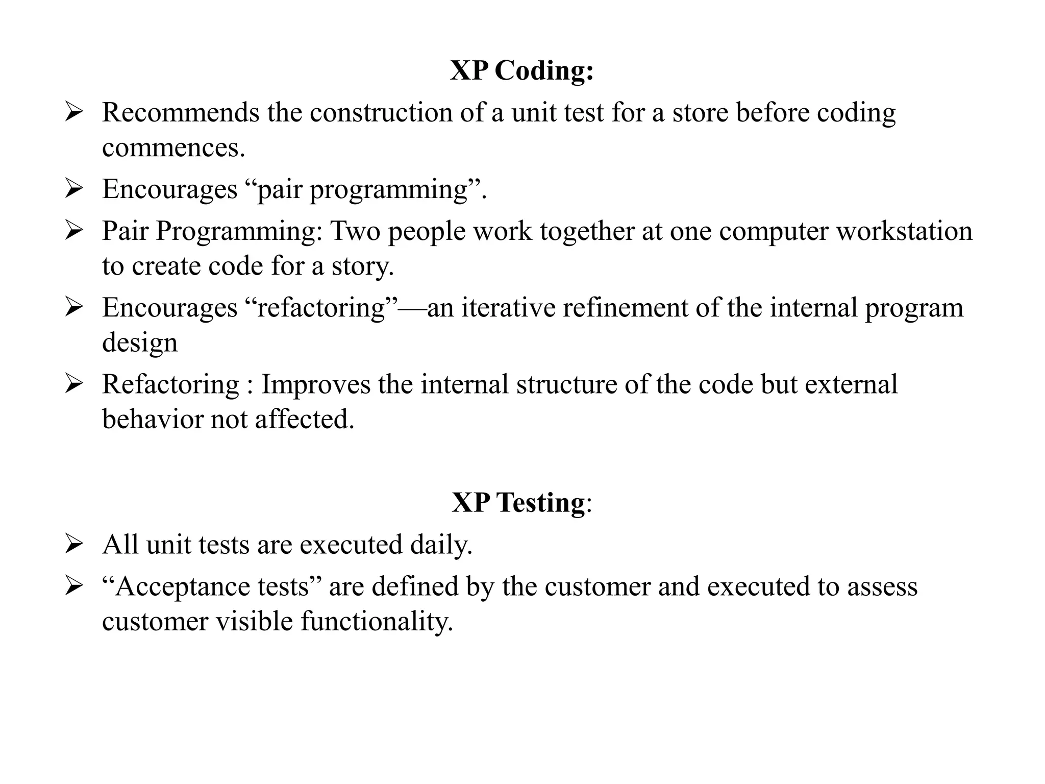 XP Coding:
 Recommends the construction of a unit test for a store before coding
commences.
 Encourages “pair programming”.
 Pair Programming: Two people work together at one computer workstation
to create code for a story.
 Encourages “refactoring”—an iterative refinement of the internal program
design
 Refactoring : Improves the internal structure of the code but external
behavior not affected.
XP Testing:
 All unit tests are executed daily.
 “Acceptance tests” are defined by the customer and executed to assess
customer visible functionality.
 