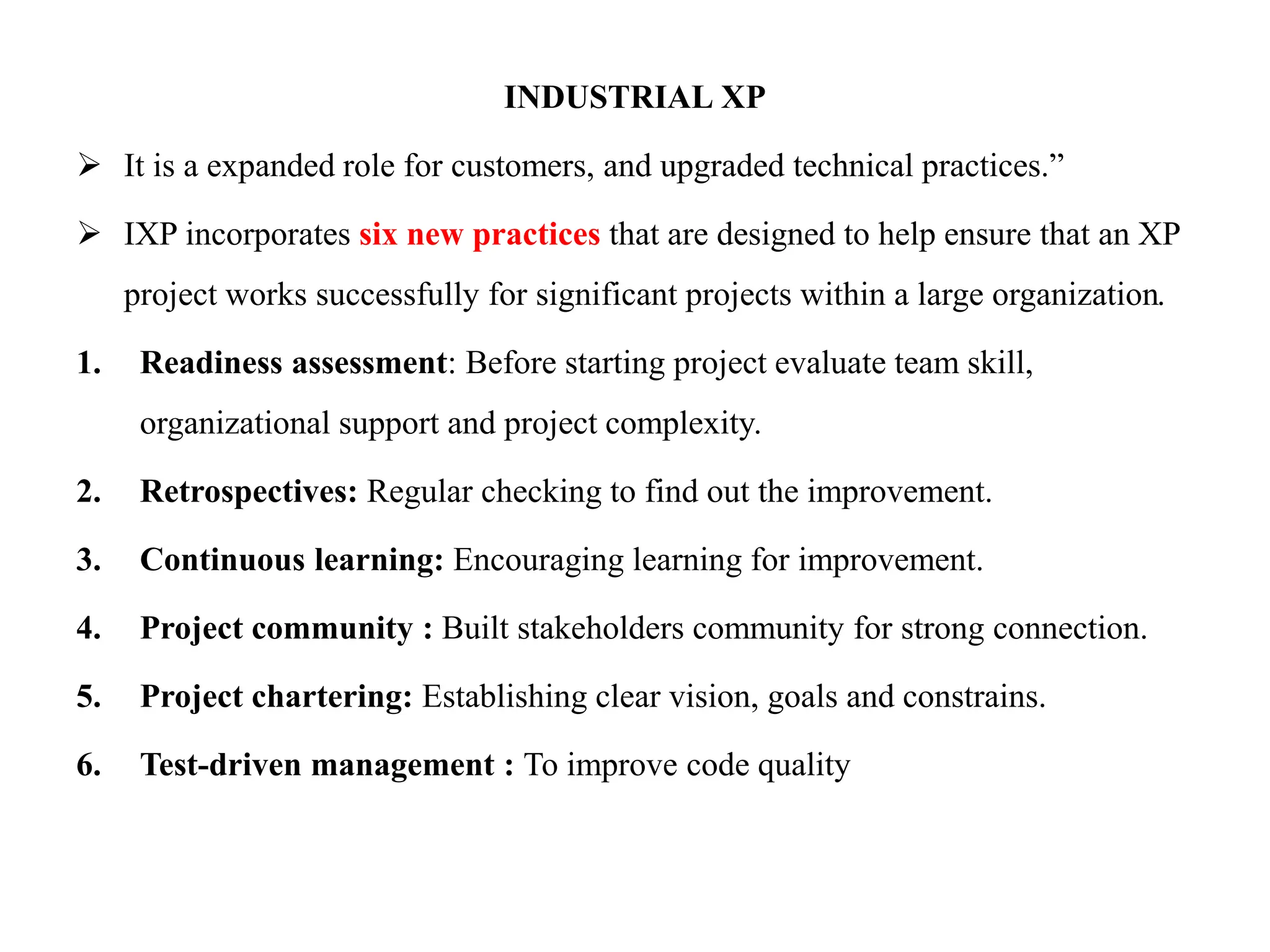 INDUSTRIAL XP
 It is a expanded role for customers, and upgraded technical practices.”
 IXP incorporates six new practices that are designed to help ensure that an XP
project works successfully for significant projects within a large organization.
1. Readiness assessment: Before starting project evaluate team skill,
organizational support and project complexity.
2. Retrospectives: Regular checking to find out the improvement.
3. Continuous learning: Encouraging learning for improvement.
4. Project community : Built stakeholders community for strong connection.
5. Project chartering: Establishing clear vision, goals and constrains.
6. Test-driven management : To improve code quality
 