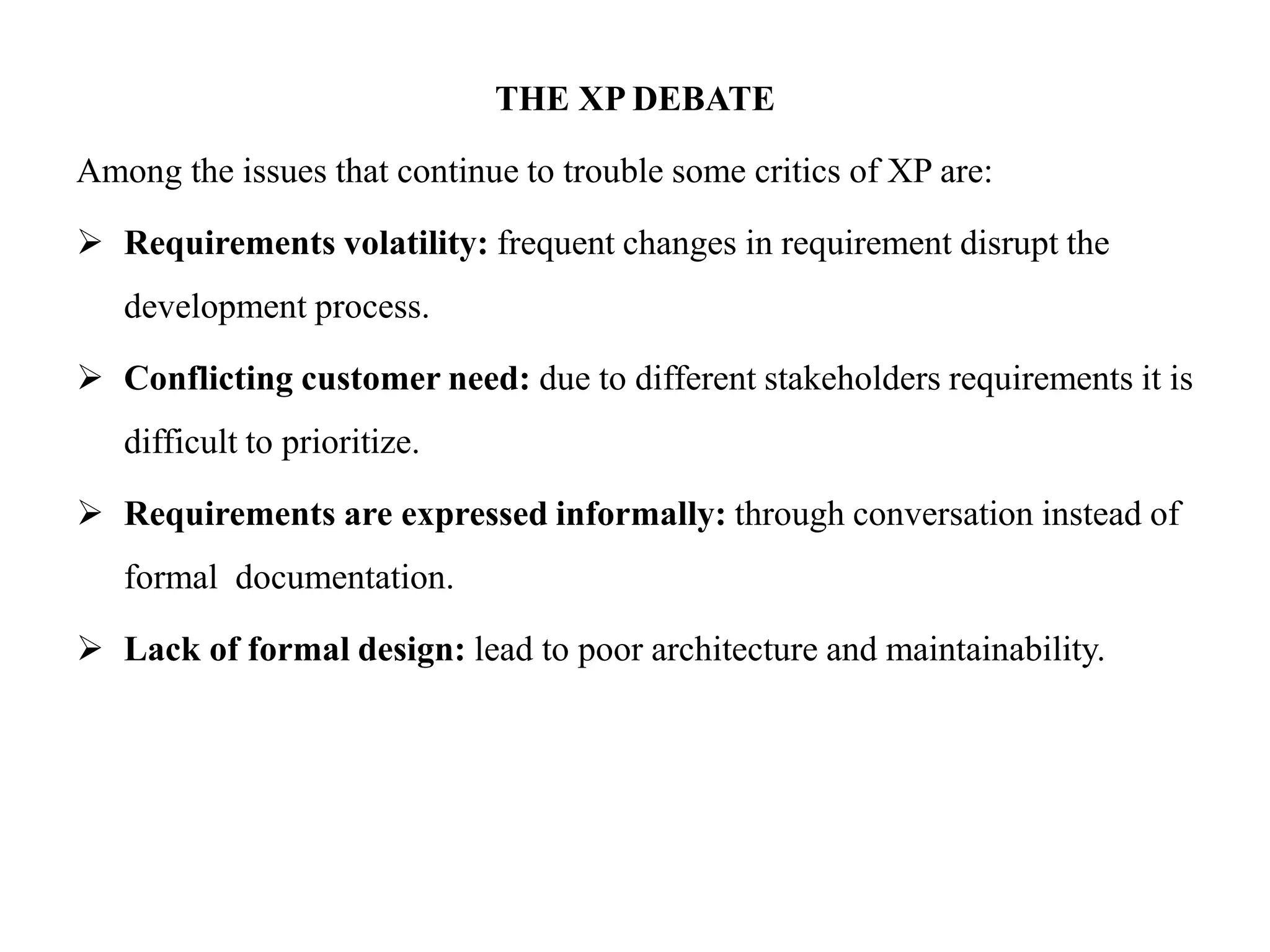 THE XP DEBATE
Among the issues that continue to trouble some critics of XP are:
 Requirements volatility: frequent changes in requirement disrupt the
development process.
 Conflicting customer need: due to different stakeholders requirements it is
difficult to prioritize.
 Requirements are expressed informally: through conversation instead of
formal documentation.
 Lack of formal design: lead to poor architecture and maintainability.
 