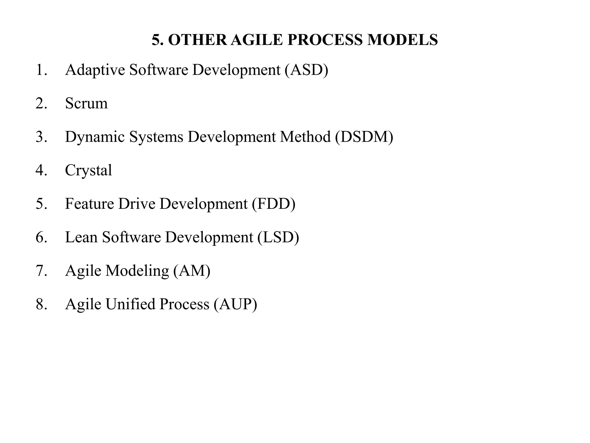 5. OTHER AGILE PROCESS MODELS
1. Adaptive Software Development (ASD)
2. Scrum
3. Dynamic Systems Development Method (DSDM)
4. Crystal
5. Feature Drive Development (FDD)
6. Lean Software Development (LSD)
7. Agile Modeling (AM)
8. Agile Unified Process (AUP)
 