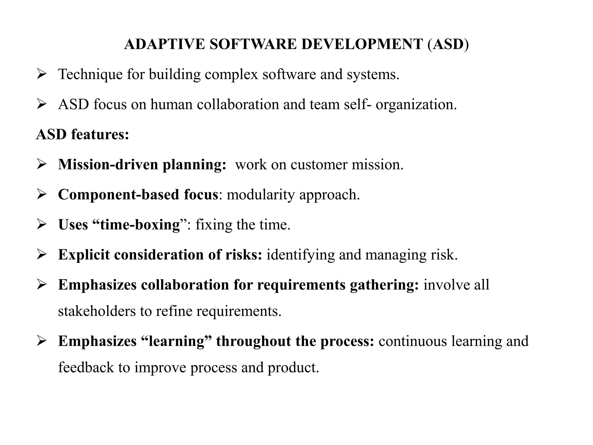ADAPTIVE SOFTWARE DEVELOPMENT (ASD)
 Technique for building complex software and systems.
 ASD focus on human collaboration and team self- organization.
ASD features:
 Mission-driven planning: work on customer mission.
 Component-based focus: modularity approach.
 Uses “time-boxing”: fixing the time.
 Explicit consideration of risks: identifying and managing risk.
 Emphasizes collaboration for requirements gathering: involve all
stakeholders to refine requirements.
 Emphasizes “learning” throughout the process: continuous learning and
feedback to improve process and product.
 