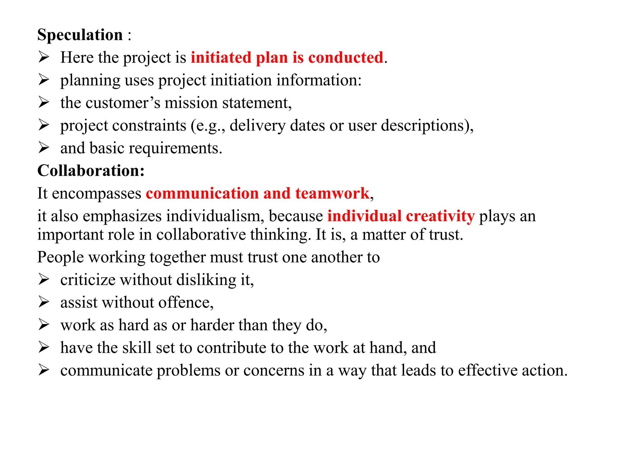 Speculation :
 Here the project is initiated plan is conducted.
 planning uses project initiation information:
 the customer’s mission statement,
 project constraints (e.g., delivery dates or user descriptions),
 and basic requirements.
Collaboration:
It encompasses communication and teamwork,
it also emphasizes individualism, because individual creativity plays an
important role in collaborative thinking. It is, a matter of trust.
People working together must trust one another to
 criticize without disliking it,
 assist without offence,
 work as hard as or harder than they do,
 have the skill set to contribute to the work at hand, and
 communicate problems or concerns in a way that leads to effective action.
 