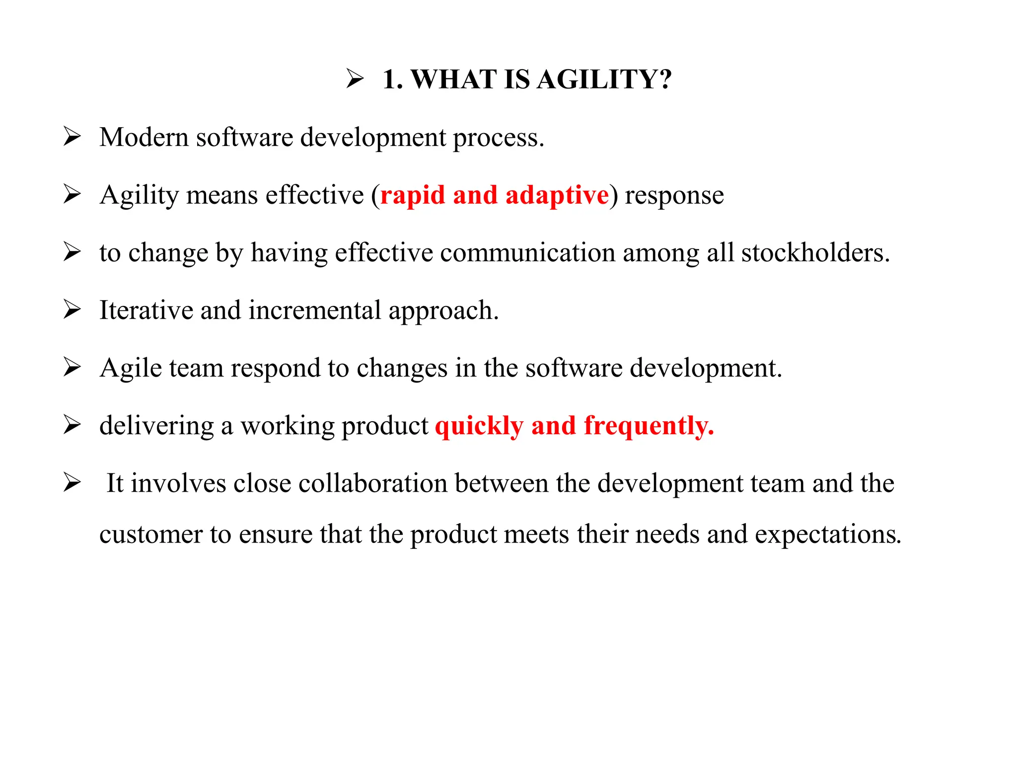  1. WHAT IS AGILITY?
 Modern software development process.
 Agility means effective (rapid and adaptive) response
 to change by having effective communication among all stockholders.
 Iterative and incremental approach.
 Agile team respond to changes in the software development.
 delivering a working product quickly and frequently.
 It involves close collaboration between the development team and the
customer to ensure that the product meets their needs and expectations.
 