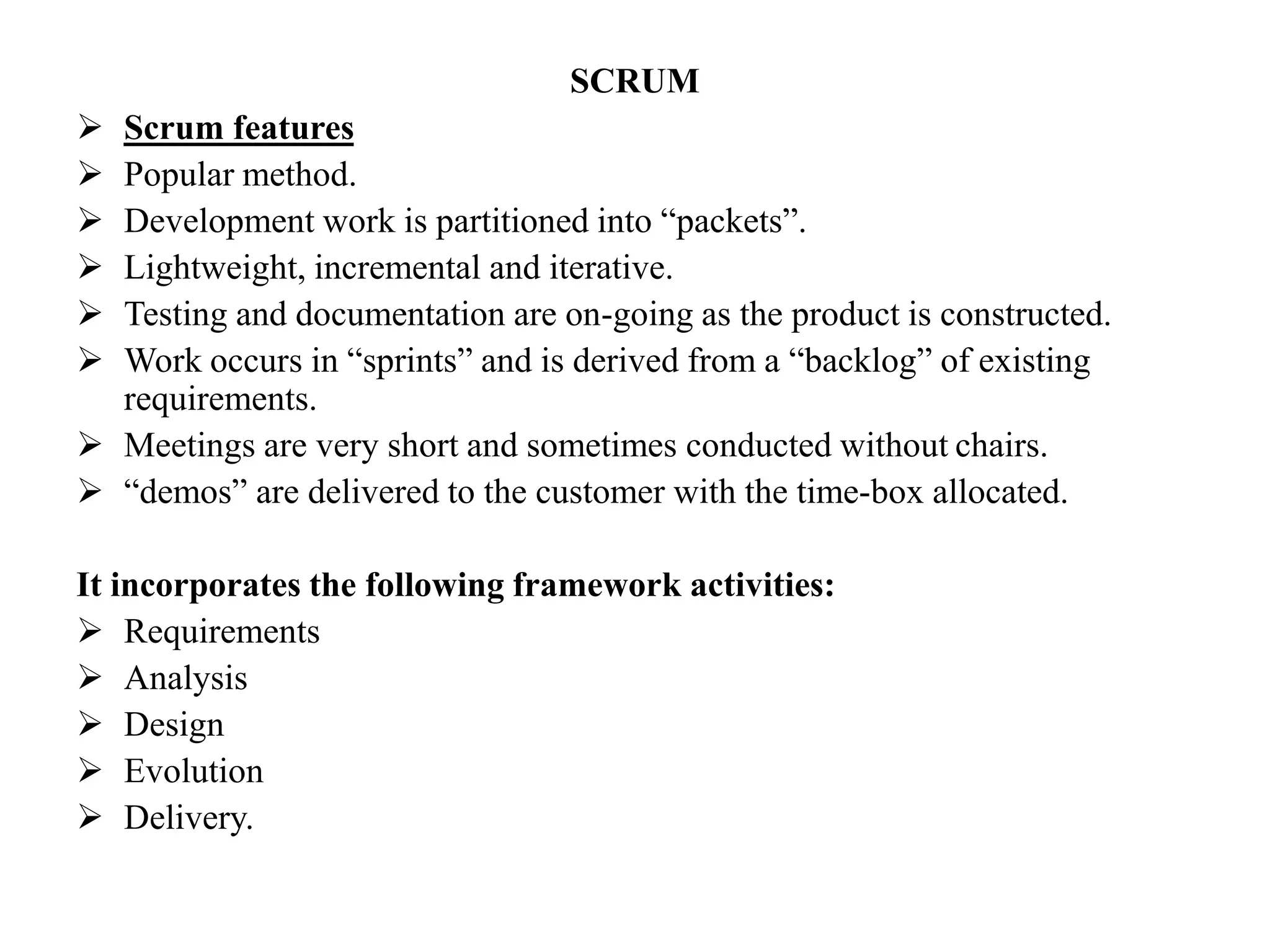 SCRUM
 Scrum features
 Popular method.
 Development work is partitioned into “packets”.
 Lightweight, incremental and iterative.
 Testing and documentation are on-going as the product is constructed.
 Work occurs in “sprints” and is derived from a “backlog” of existing
requirements.
 Meetings are very short and sometimes conducted without chairs.
 “demos” are delivered to the customer with the time-box allocated.
It incorporates the following framework activities:
 Requirements
 Analysis
 Design
 Evolution
 Delivery.
 