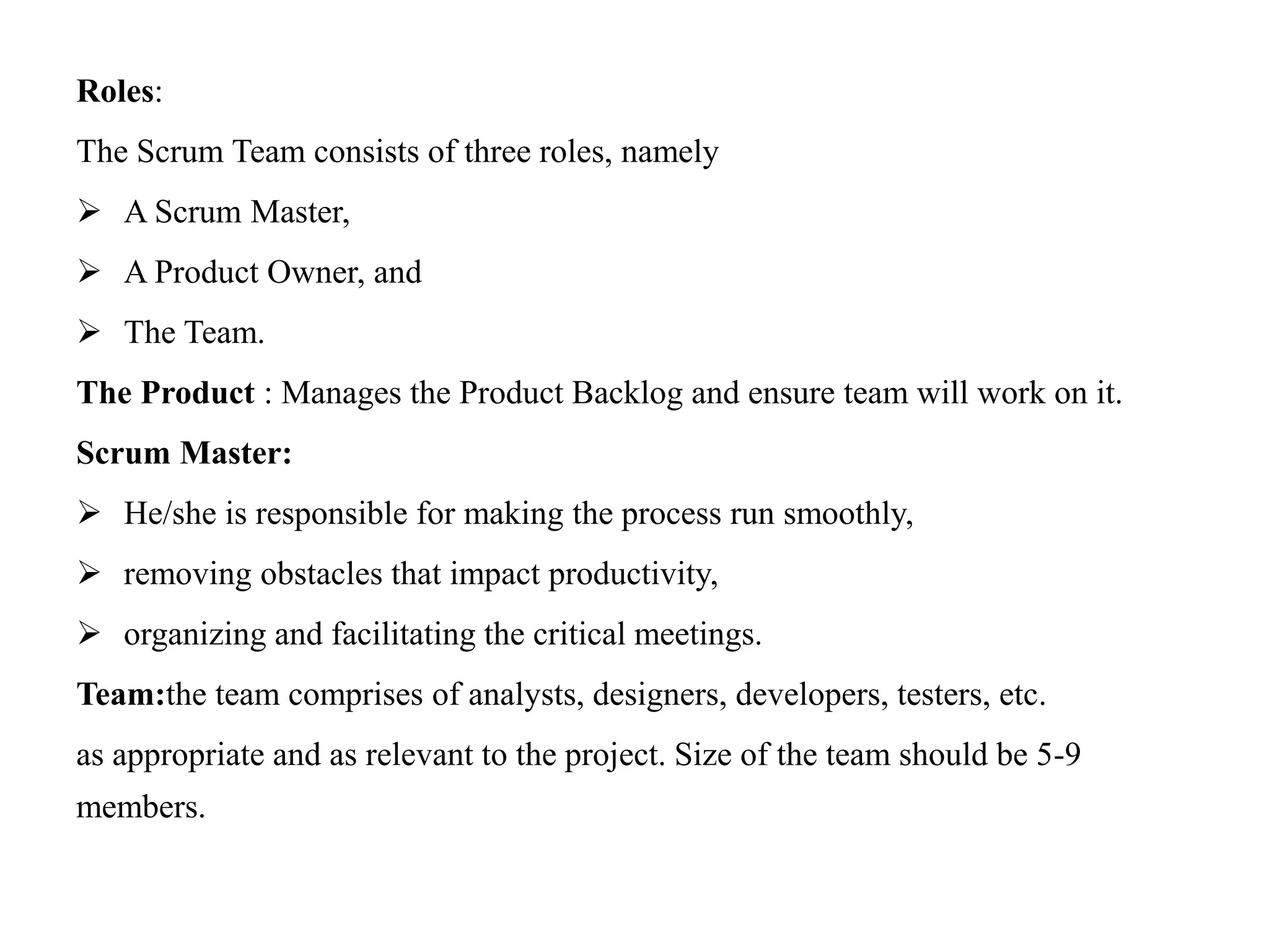 Roles:
The Scrum Team consists of three roles, namely
 A Scrum Master,
 A Product Owner, and
 The Team.
The Product : Manages the Product Backlog and ensure team will work on it.
Scrum Master:
 He/she is responsible for making the process run smoothly,
 removing obstacles that impact productivity,
 organizing and facilitating the critical meetings.
Team:the team comprises of analysts, designers, developers, testers, etc.
as appropriate and as relevant to the project. Size of the team should be 5-9
members.
 