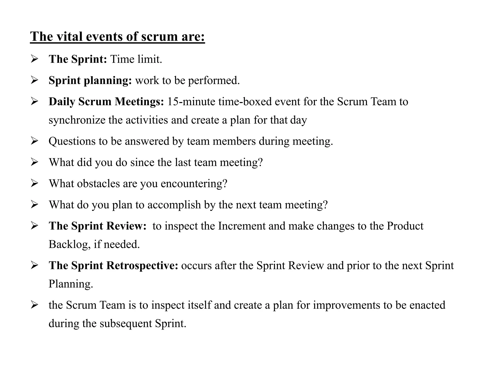 The vital events of scrum are:
 The Sprint: Time limit.
 Sprint planning: work to be performed.
 Daily Scrum Meetings: 15-minute time-boxed event for the Scrum Team to
synchronize the activities and create a plan for that day
 Questions to be answered by team members during meeting.
 What did you do since the last team meeting?
 What obstacles are you encountering?
 What do you plan to accomplish by the next team meeting?
 The Sprint Review: to inspect the Increment and make changes to the Product
Backlog, if needed.
 The Sprint Retrospective: occurs after the Sprint Review and prior to the next Sprint
Planning.
 the Scrum Team is to inspect itself and create a plan for improvements to be enacted
during the subsequent Sprint.
 