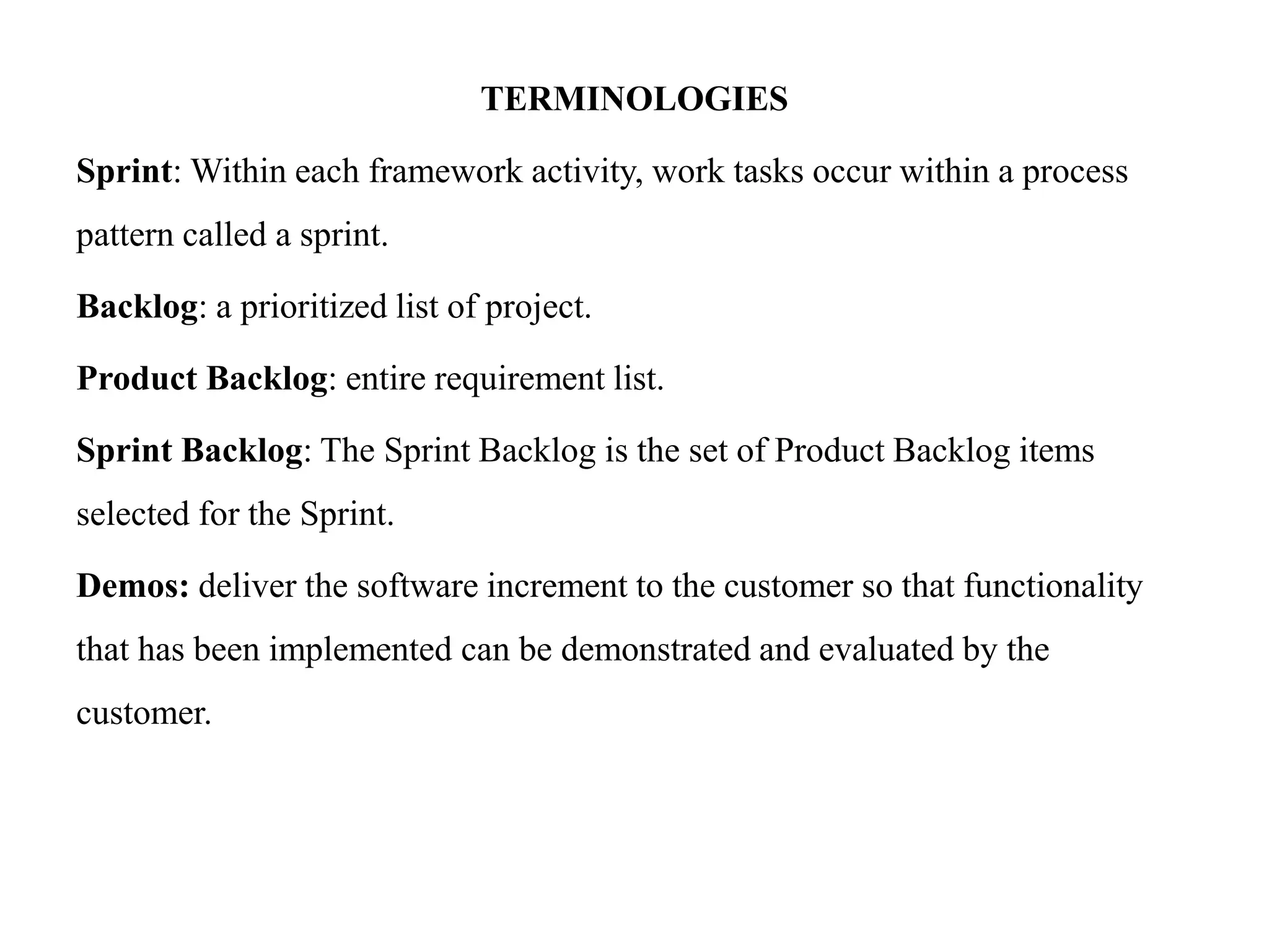TERMINOLOGIES
Sprint: Within each framework activity, work tasks occur within a process
pattern called a sprint.
Backlog: a prioritized list of project.
Product Backlog: entire requirement list.
Sprint Backlog: The Sprint Backlog is the set of Product Backlog items
selected for the Sprint.
Demos: deliver the software increment to the customer so that functionality
that has been implemented can be demonstrated and evaluated by the
customer.
 