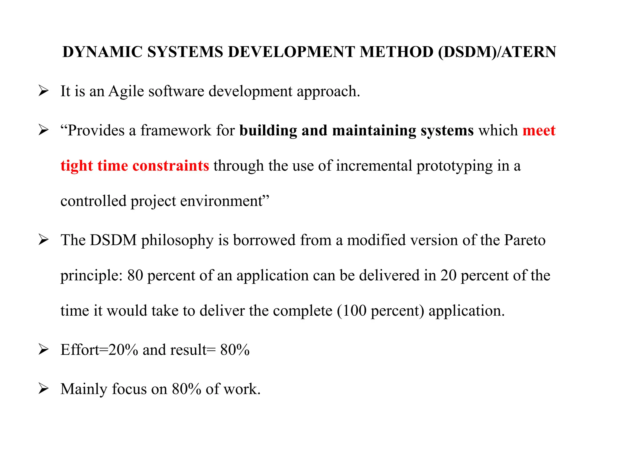 DYNAMIC SYSTEMS DEVELOPMENT METHOD (DSDM)/ATERN
 It is an Agile software development approach.
 “Provides a framework for building and maintaining systems which meet
tight time constraints through the use of incremental prototyping in a
controlled project environment”
 The DSDM philosophy is borrowed from a modified version of the Pareto
principle: 80 percent of an application can be delivered in 20 percent of the
time it would take to deliver the complete (100 percent) application.
 Effort=20% and result= 80%
 Mainly focus on 80% of work.
 