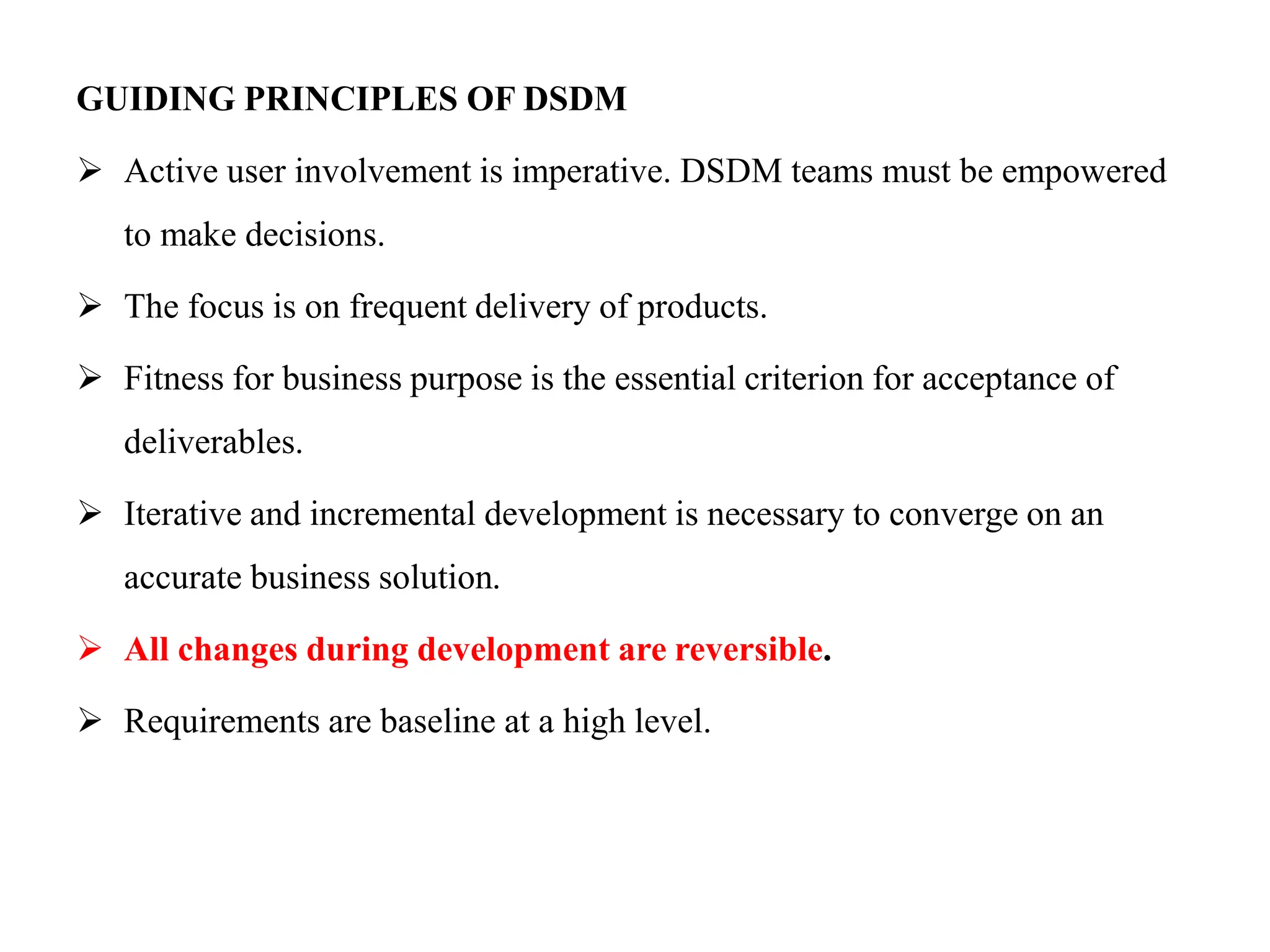 GUIDING PRINCIPLES OF DSDM
 Active user involvement is imperative. DSDM teams must be empowered
to make decisions.
 The focus is on frequent delivery of products.
 Fitness for business purpose is the essential criterion for acceptance of
deliverables.
 Iterative and incremental development is necessary to converge on an
accurate business solution.
 All changes during development are reversible.
 Requirements are baseline at a high level.
 