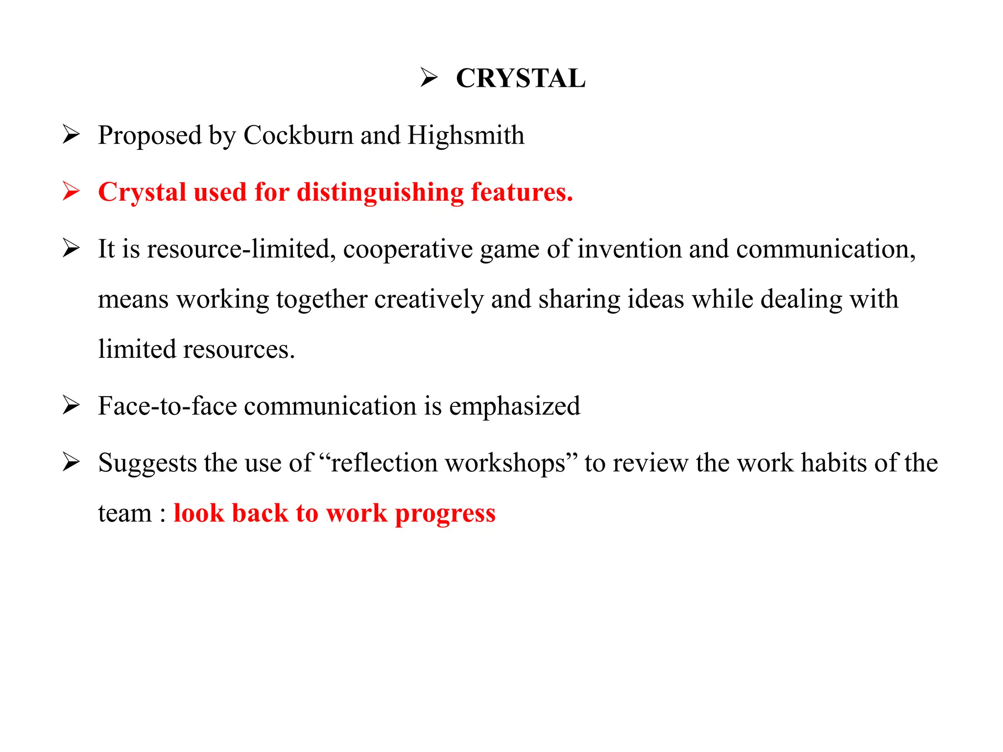  CRYSTAL
 Proposed by Cockburn and Highsmith
 Crystal used for distinguishing features.
 It is resource-limited, cooperative game of invention and communication,
means working together creatively and sharing ideas while dealing with
limited resources.
 Face-to-face communication is emphasized
 Suggests the use of “reflection workshops” to review the work habits of the
team : look back to work progress
 