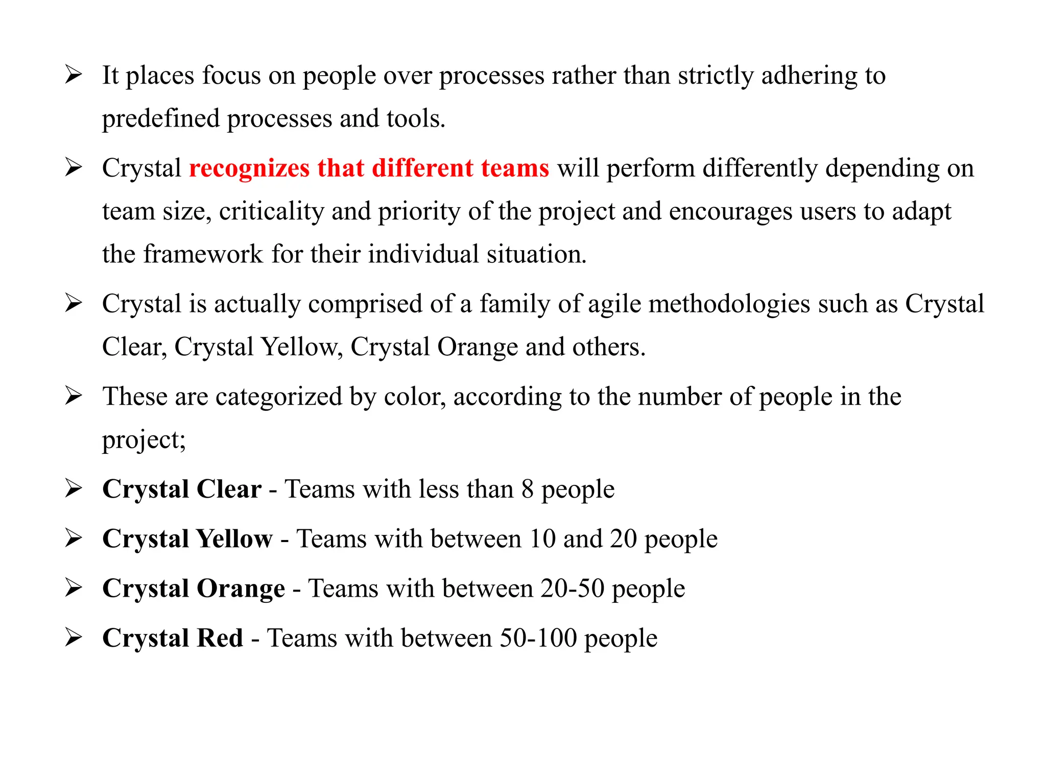  It places focus on people over processes rather than strictly adhering to
predefined processes and tools.
 Crystal recognizes that different teams will perform differently depending on
team size, criticality and priority of the project and encourages users to adapt
the framework for their individual situation.
 Crystal is actually comprised of a family of agile methodologies such as Crystal
Clear, Crystal Yellow, Crystal Orange and others.
 These are categorized by color, according to the number of people in the
project;
 Crystal Clear - Teams with less than 8 people
 Crystal Yellow - Teams with between 10 and 20 people
 Crystal Orange - Teams with between 20-50 people
 Crystal Red - Teams with between 50-100 people
 
