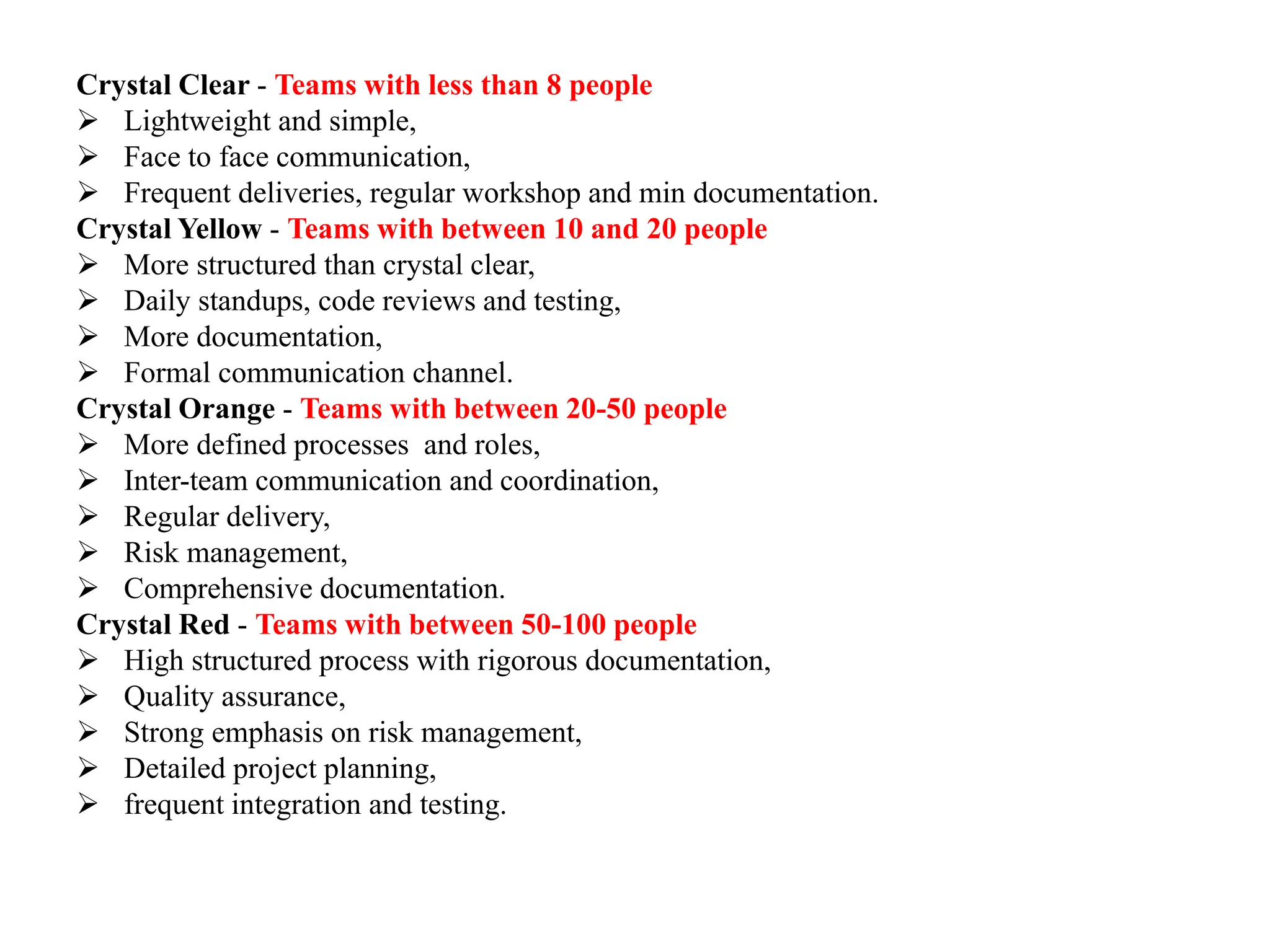 Crystal Clear - Teams with less than 8 people
 Lightweight and simple,
 Face to face communication,
 Frequent deliveries, regular workshop and min documentation.
Crystal Yellow - Teams with between 10 and 20 people
 More structured than crystal clear,
 Daily standups, code reviews and testing,
 More documentation,
 Formal communication channel.
Crystal Orange - Teams with between 20-50 people
 More defined processes and roles,
 Inter-team communication and coordination,
 Regular delivery,
 Risk management,
 Comprehensive documentation.
Crystal Red - Teams with between 50-100 people
 High structured process with rigorous documentation,
 Quality assurance,
 Strong emphasis on risk management,
 Detailed project planning,
 frequent integration and testing.
 
