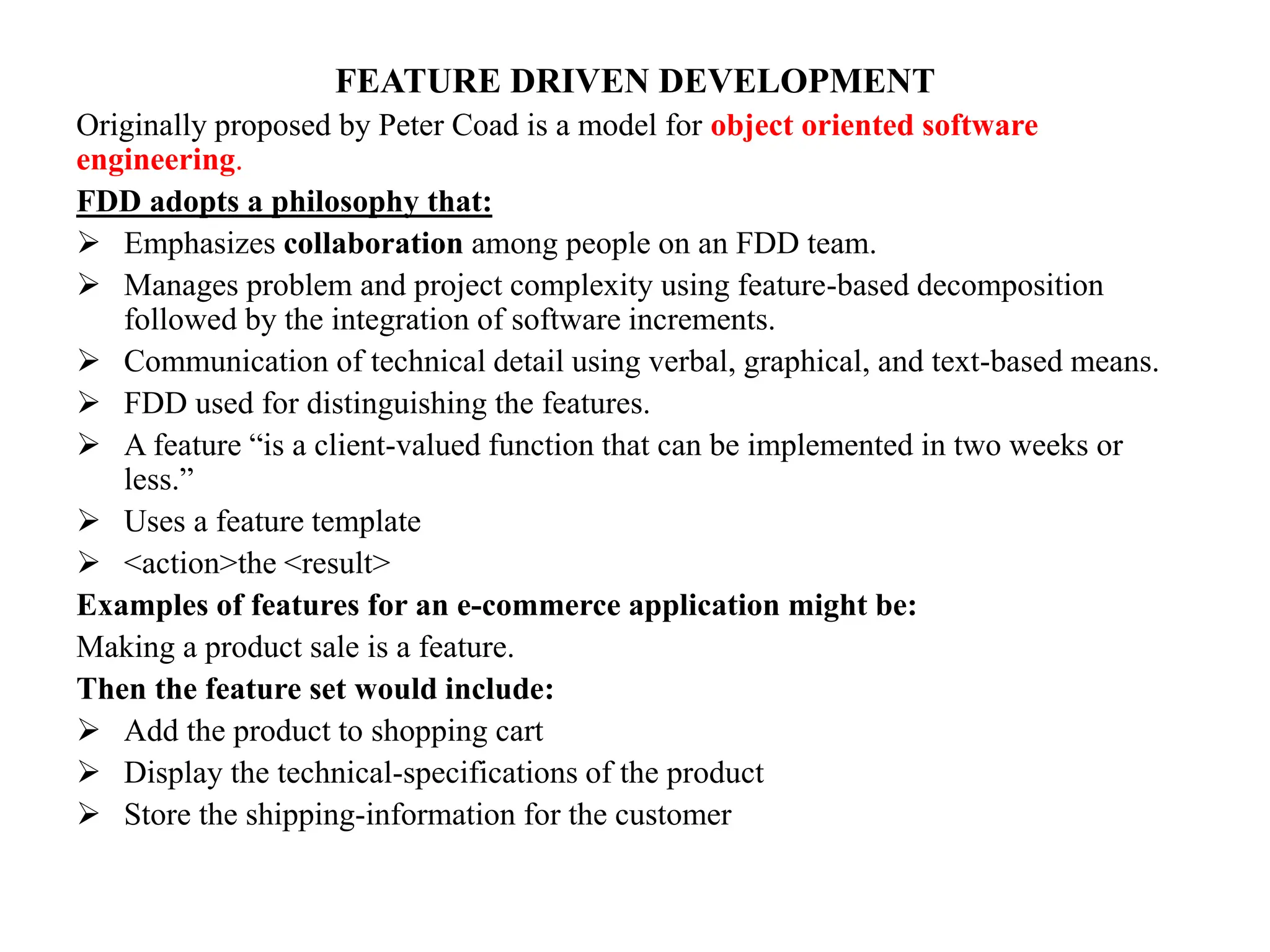 FEATURE DRIVEN DEVELOPMENT
Originally proposed by Peter Coad is a model for object oriented software
engineering.
FDD adopts a philosophy that:
 Emphasizes collaboration among people on an FDD team.
 Manages problem and project complexity using feature-based decomposition
followed by the integration of software increments.
 Communication of technical detail using verbal, graphical, and text-based means.
 FDD used for distinguishing the features.
 A feature “is a client-valued function that can be implemented in two weeks or
less.”
 Uses a feature template
 <action>the <result>
Examples of features for an e-commerce application might be:
Making a product sale is a feature.
Then the feature set would include:
 Add the product to shopping cart
 Display the technical-specifications of the product
 Store the shipping-information for the customer
 