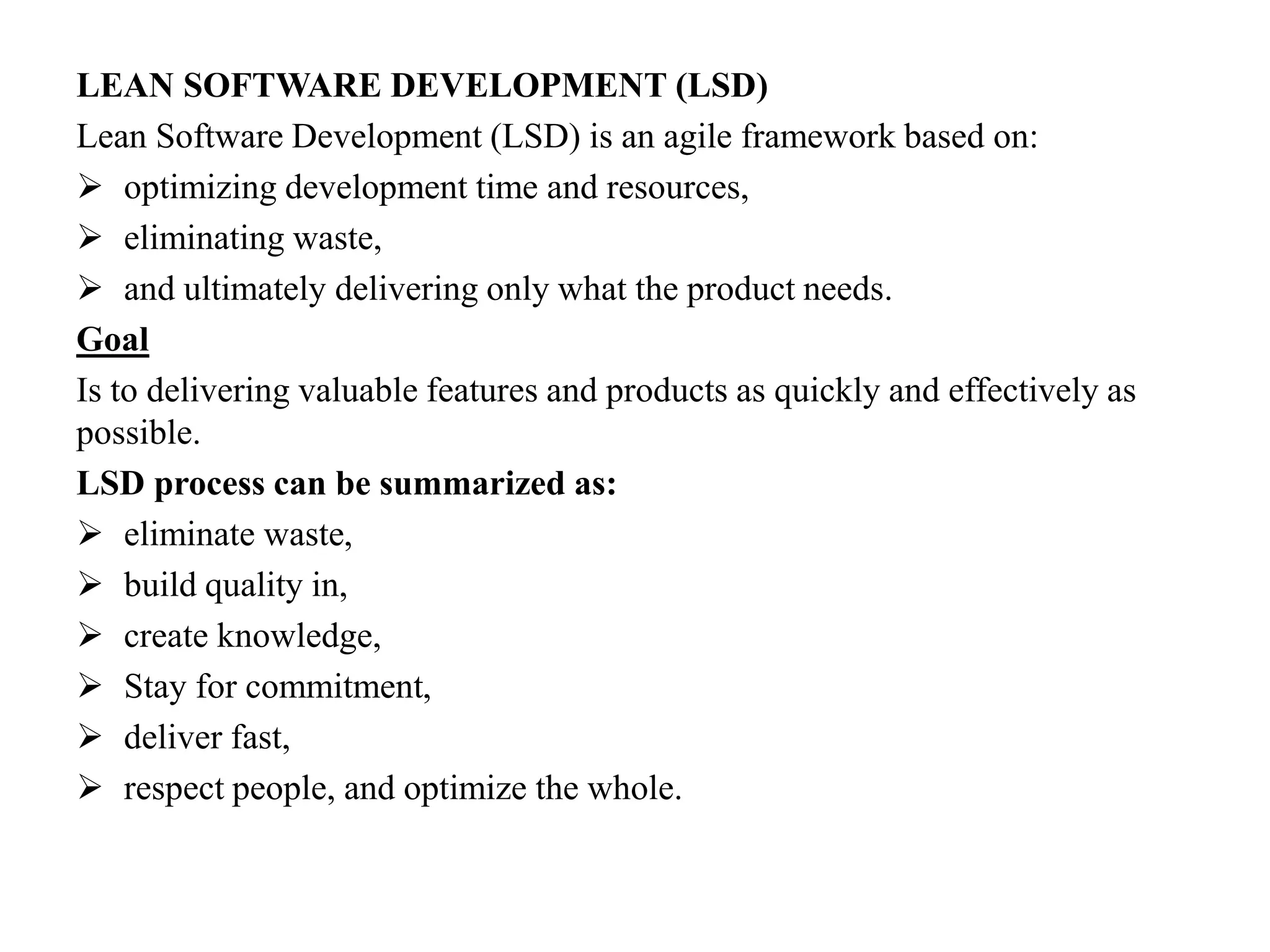 LEAN SOFTWARE DEVELOPMENT (LSD)
Lean Software Development (LSD) is an agile framework based on:
 optimizing development time and resources,
 eliminating waste,
 and ultimately delivering only what the product needs.
Goal
Is to delivering valuable features and products as quickly and effectively as
possible.
LSD process can be summarized as:
 eliminate waste,
 build quality in,
 create knowledge,
 Stay for commitment,
 deliver fast,
 respect people, and optimize the whole.
 