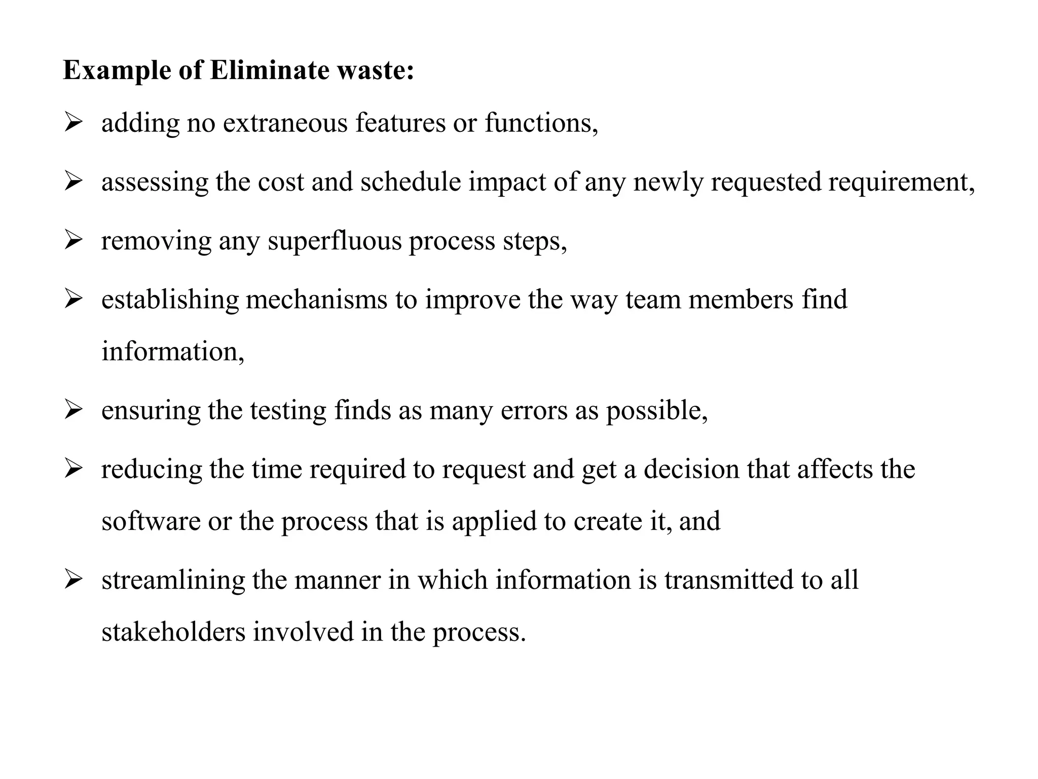 Example of Eliminate waste:
 adding no extraneous features or functions,
 assessing the cost and schedule impact of any newly requested requirement,
 removing any superfluous process steps,
 establishing mechanisms to improve the way team members find
information,
 ensuring the testing finds as many errors as possible,
 reducing the time required to request and get a decision that affects the
software or the process that is applied to create it, and
 streamlining the manner in which information is transmitted to all
stakeholders involved in the process.
 