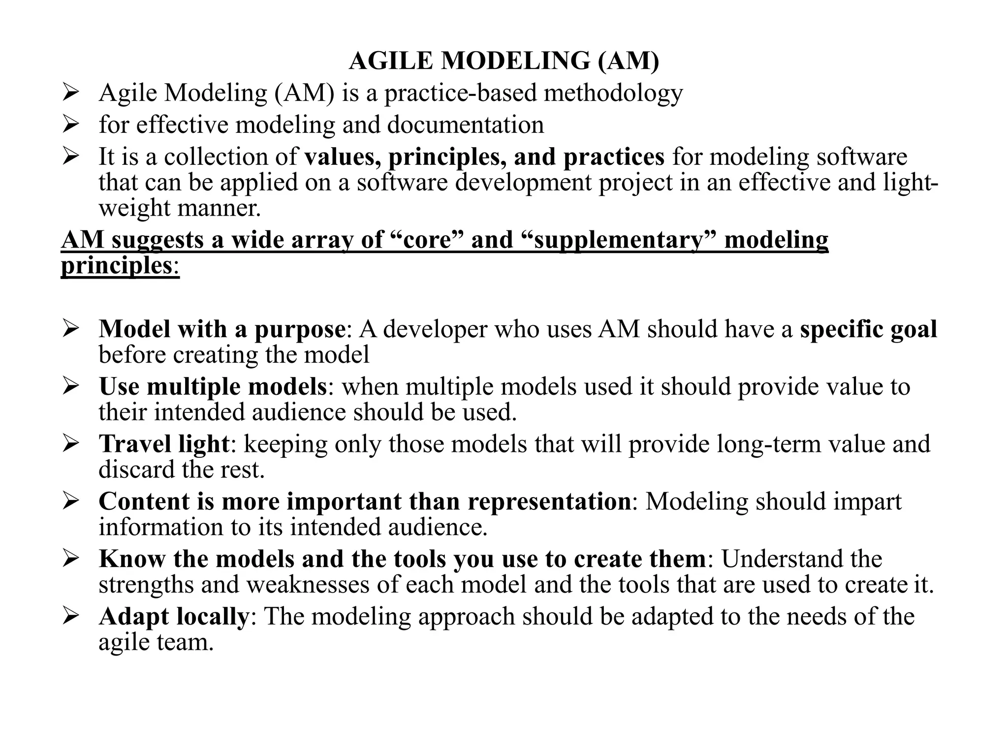 AGILE MODELING (AM)
 Agile Modeling (AM) is a practice-based methodology
 for effective modeling and documentation
 It is a collection of values, principles, and practices for modeling software
that can be applied on a software development project in an effective and light-
weight manner.
AM suggests a wide array of “core” and “supplementary” modeling
principles:
 Model with a purpose: A developer who uses AM should have a specific goal
before creating the model
 Use multiple models: when multiple models used it should provide value to
their intended audience should be used.
 Travel light: keeping only those models that will provide long-term value and
discard the rest.
 Content is more important than representation: Modeling should impart
information to its intended audience.
 Know the models and the tools you use to create them: Understand the
strengths and weaknesses of each model and the tools that are used to create it.
 Adapt locally: The modeling approach should be adapted to the needs of the
agile team.
 