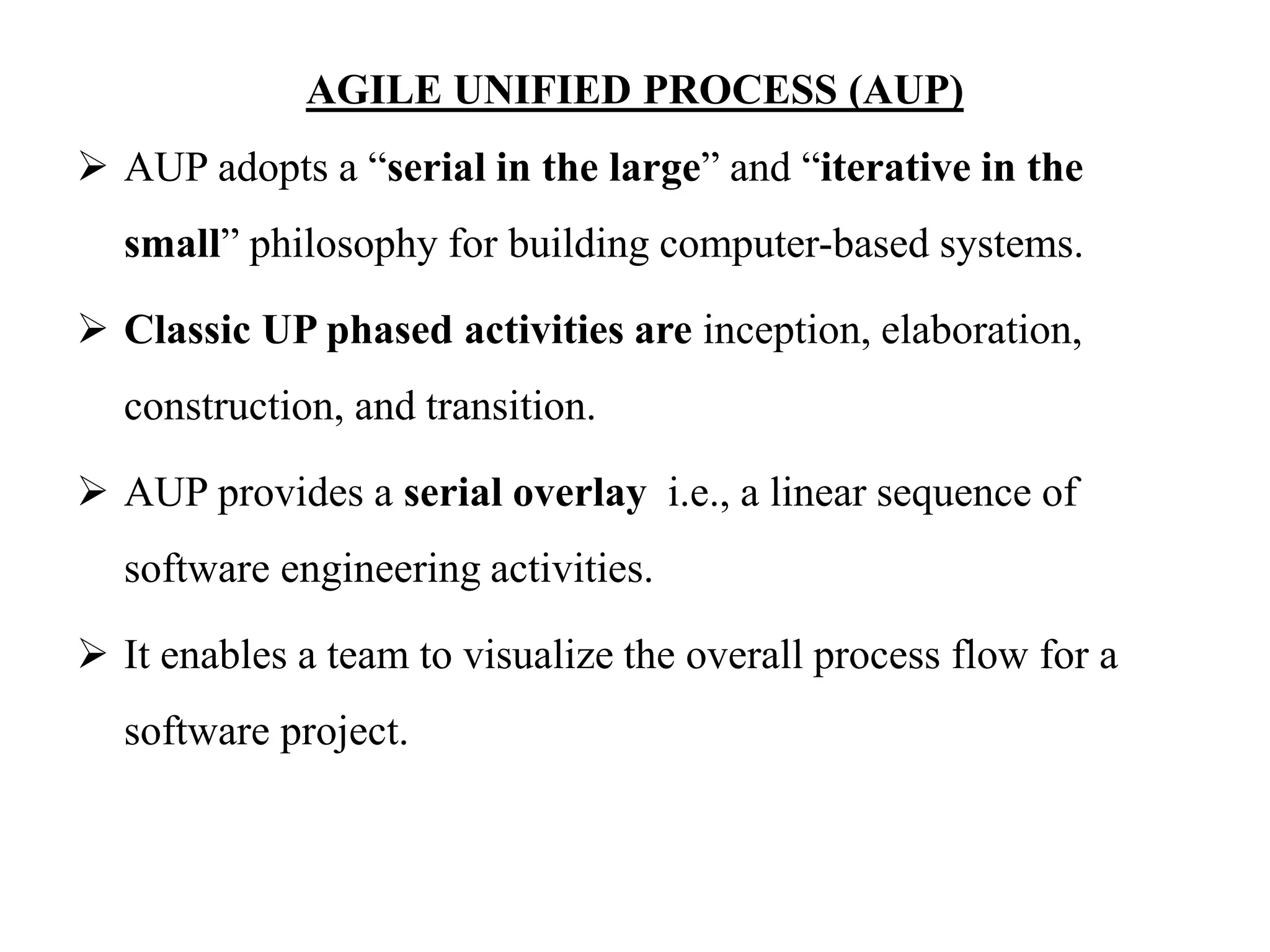 AGILE UNIFIED PROCESS (AUP)
 AUP adopts a “serial in the large” and “iterative in the
small” philosophy for building computer-based systems.
 Classic UP phased activities are inception, elaboration,
construction, and transition.
 AUP provides a serial overlay i.e., a linear sequence of
software engineering activities.
 It enables a team to visualize the overall process flow for a
software project.
 