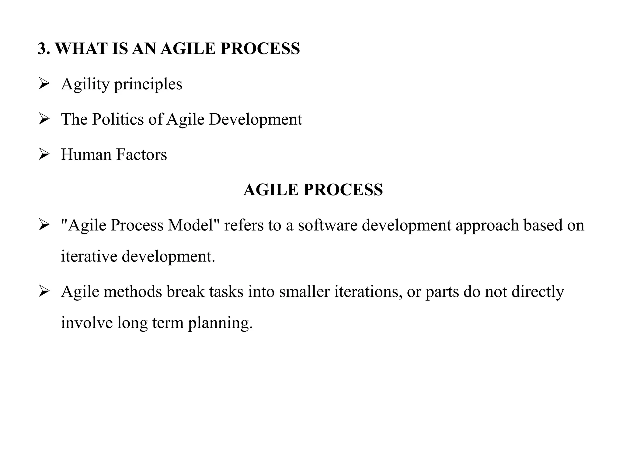 3. WHAT IS AN AGILE PROCESS
 Agility principles
 The Politics of Agile Development
 Human Factors
AGILE PROCESS
 "Agile Process Model" refers to a software development approach based on
iterative development.
 Agile methods break tasks into smaller iterations, or parts do not directly
involve long term planning.
 