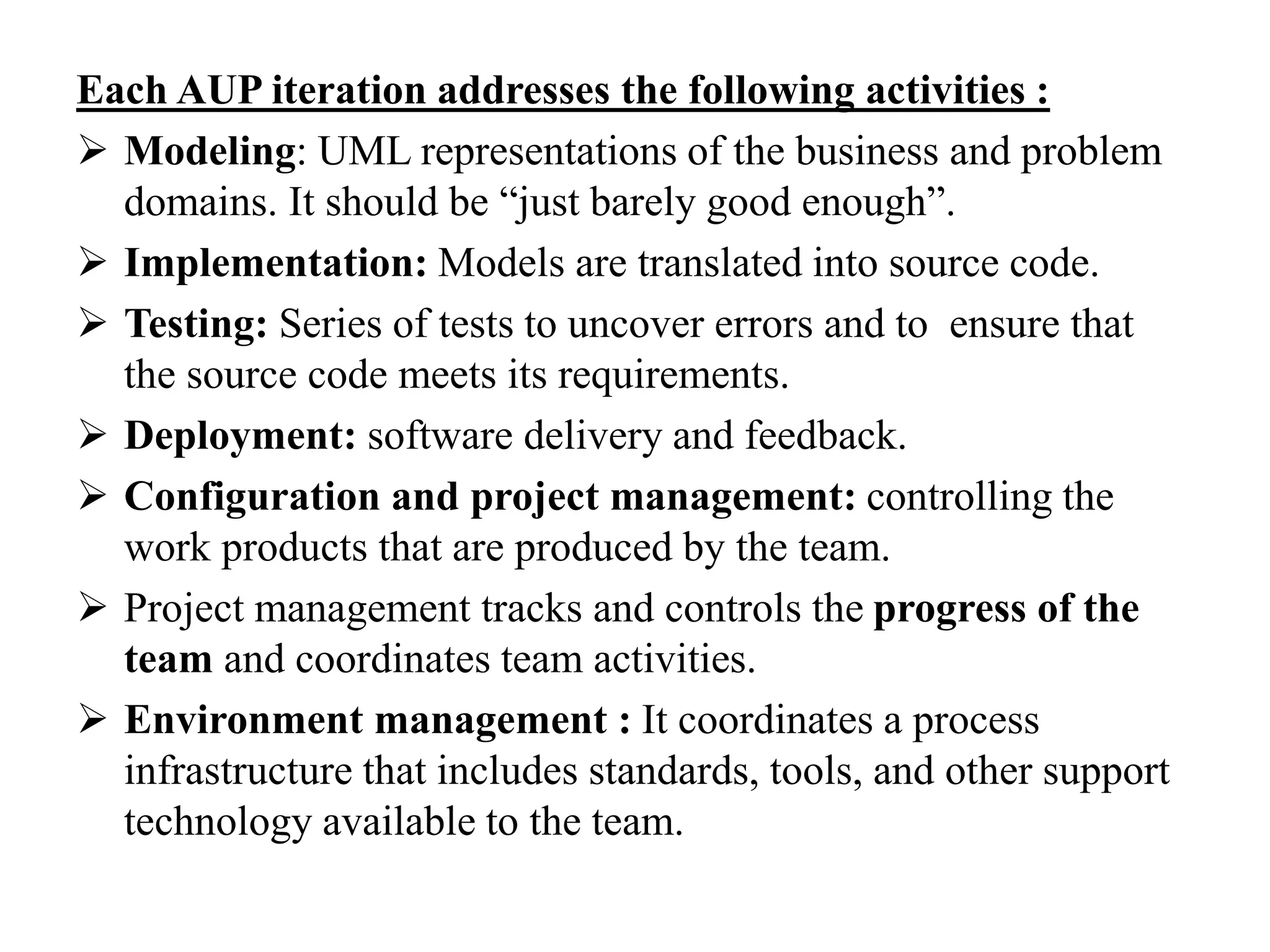 Each AUP iteration addresses the following activities :
 Modeling: UML representations of the business and problem
domains. It should be “just barely good enough”.
 Implementation: Models are translated into source code.
 Testing: Series of tests to uncover errors and to ensure that
the source code meets its requirements.
 Deployment: software delivery and feedback.
 Configuration and project management: controlling the
work products that are produced by the team.
 Project management tracks and controls the progress of the
team and coordinates team activities.
 Environment management : It coordinates a process
infrastructure that includes standards, tools, and other support
technology available to the team.
 