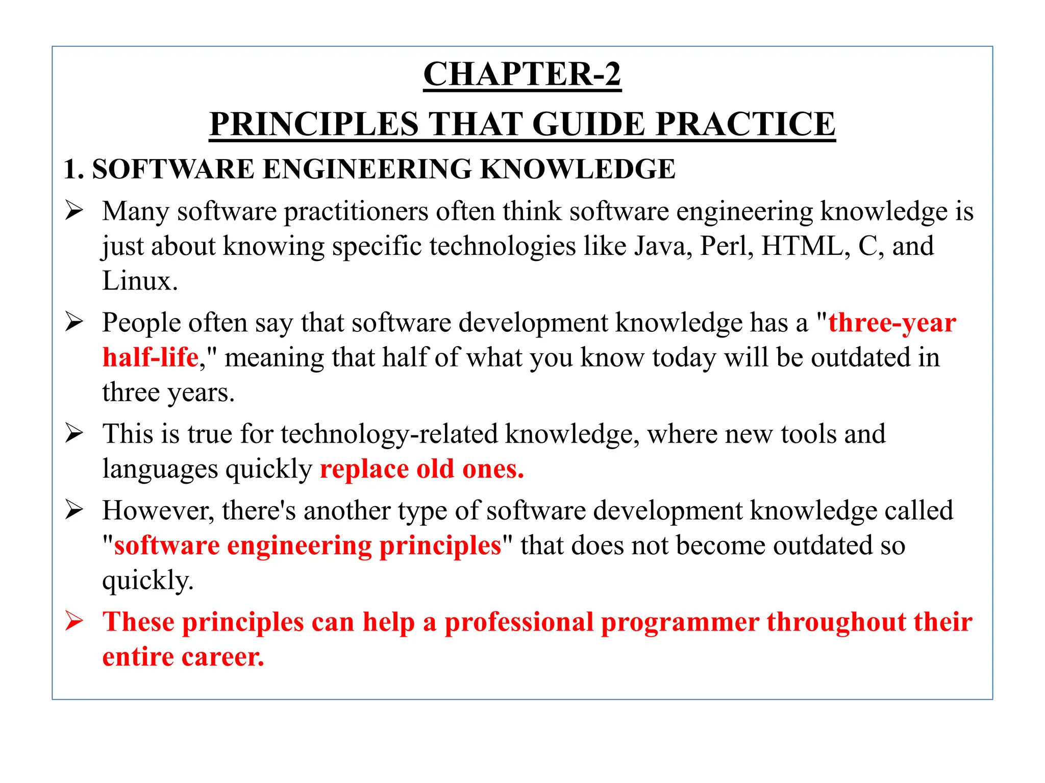 CHAPTER-2
PRINCIPLES THAT GUIDE PRACTICE
1. SOFTWARE ENGINEERING KNOWLEDGE
 Many software practitioners often think software engineering knowledge is
just about knowing specific technologies like Java, Perl, HTML, C, and
Linux.
 People often say that software development knowledge has a "three-year
half-life," meaning that half of what you know today will be outdated in
three years.
 This is true for technology-related knowledge, where new tools and
languages quickly replace old ones.
 However, there's another type of software development knowledge called
"software engineering principles" that does not become outdated so
quickly.
 These principles can help a professional programmer throughout their
entire career.
 