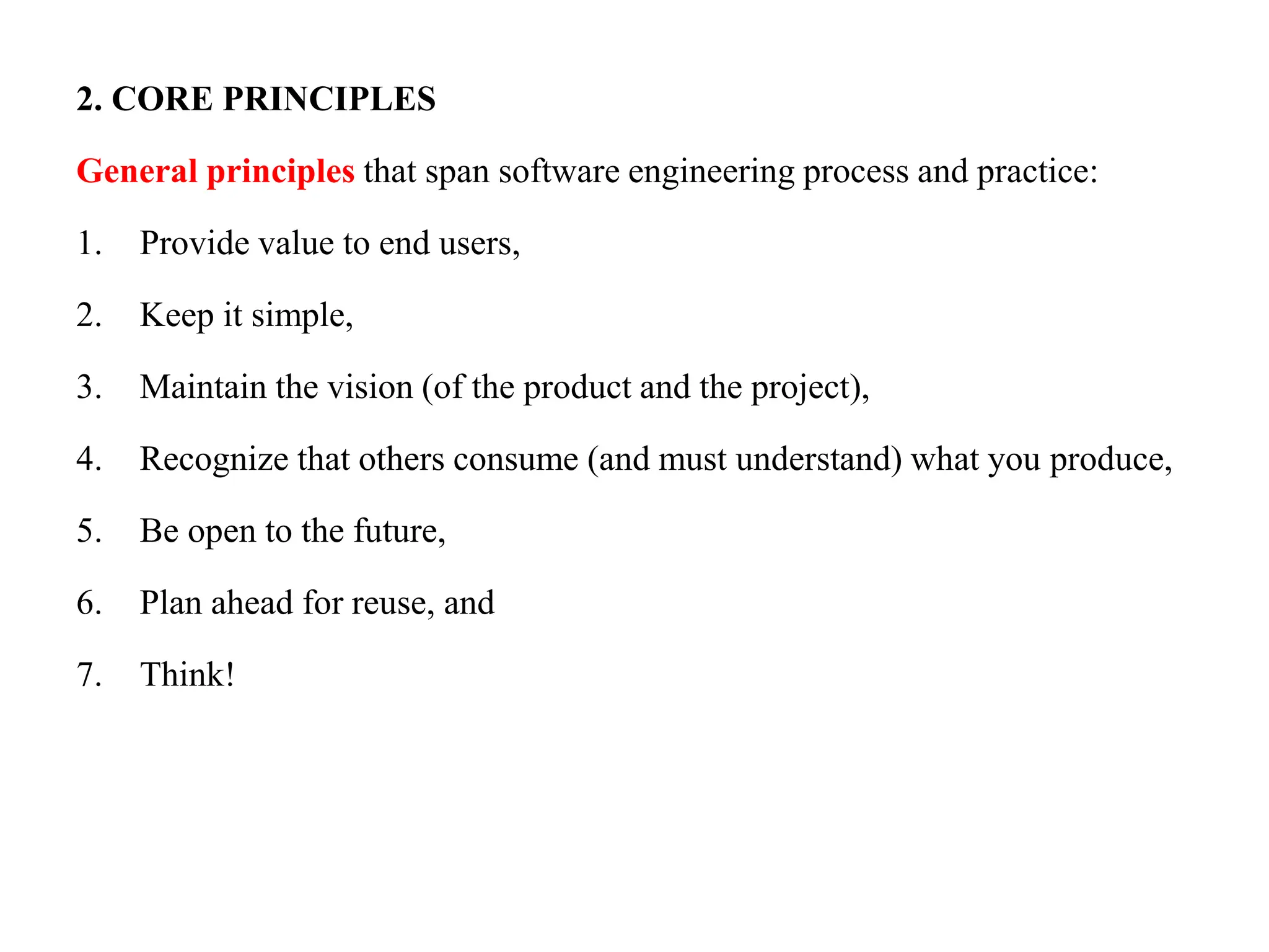 2. CORE PRINCIPLES
General principles that span software engineering process and practice:
1. Provide value to end users,
2. Keep it simple,
3. Maintain the vision (of the product and the project),
4. Recognize that others consume (and must understand) what you produce,
5. Be open to the future,
6. Plan ahead for reuse, and
7. Think!
 