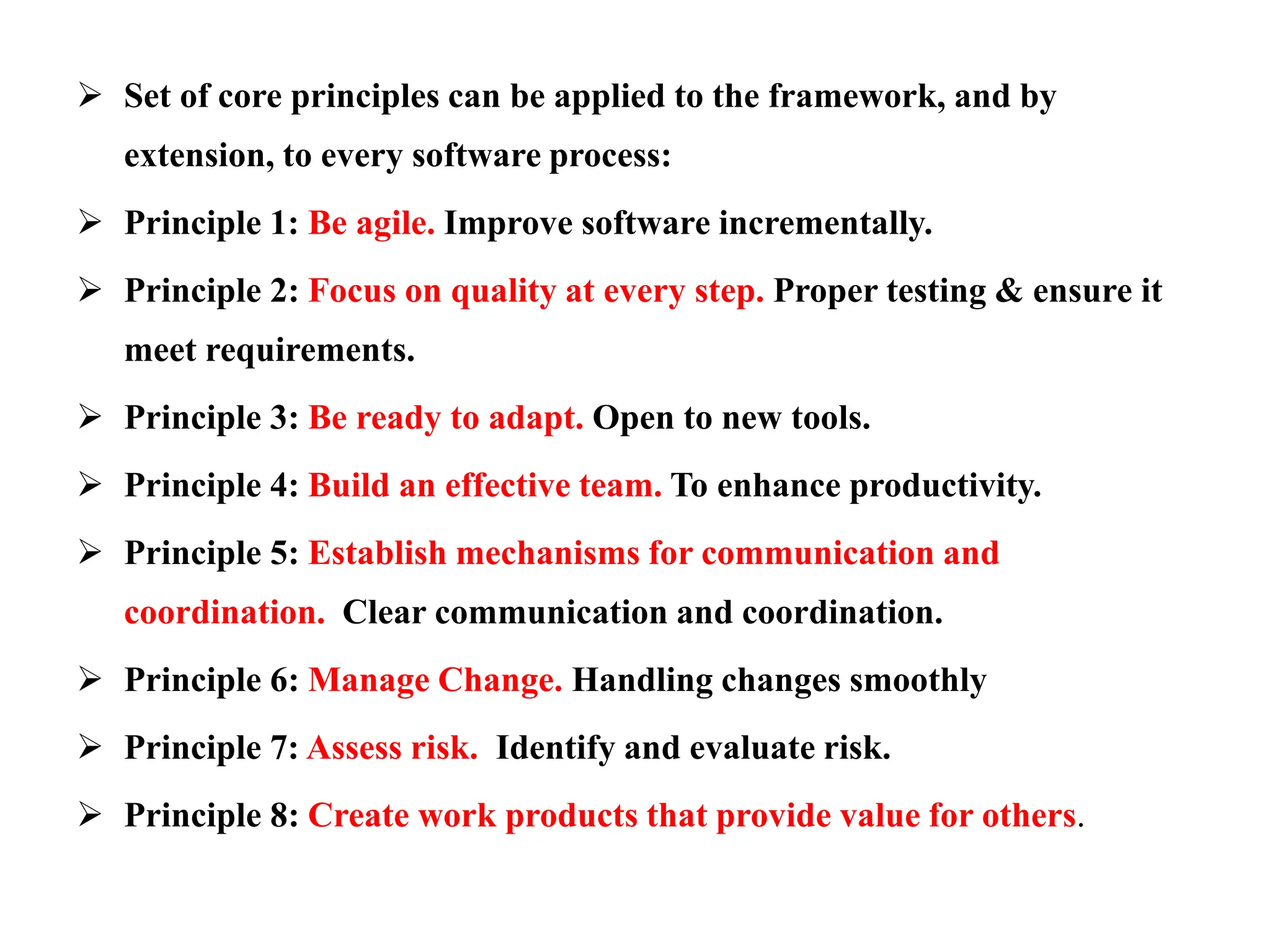  Set of core principles can be applied to the framework, and by
extension, to every software process:
 Principle 1: Be agile. Improve software incrementally.
 Principle 2: Focus on quality at every step. Proper testing & ensure it
meet requirements.
 Principle 3: Be ready to adapt. Open to new tools.
 Principle 4: Build an effective team. To enhance productivity.
 Principle 5: Establish mechanisms for communication and
coordination. Clear communication and coordination.
 Principle 6: Manage Change. Handling changes smoothly
 Principle 7: Assess risk. Identify and evaluate risk.
 Principle 8: Create work products that provide value for others.
 