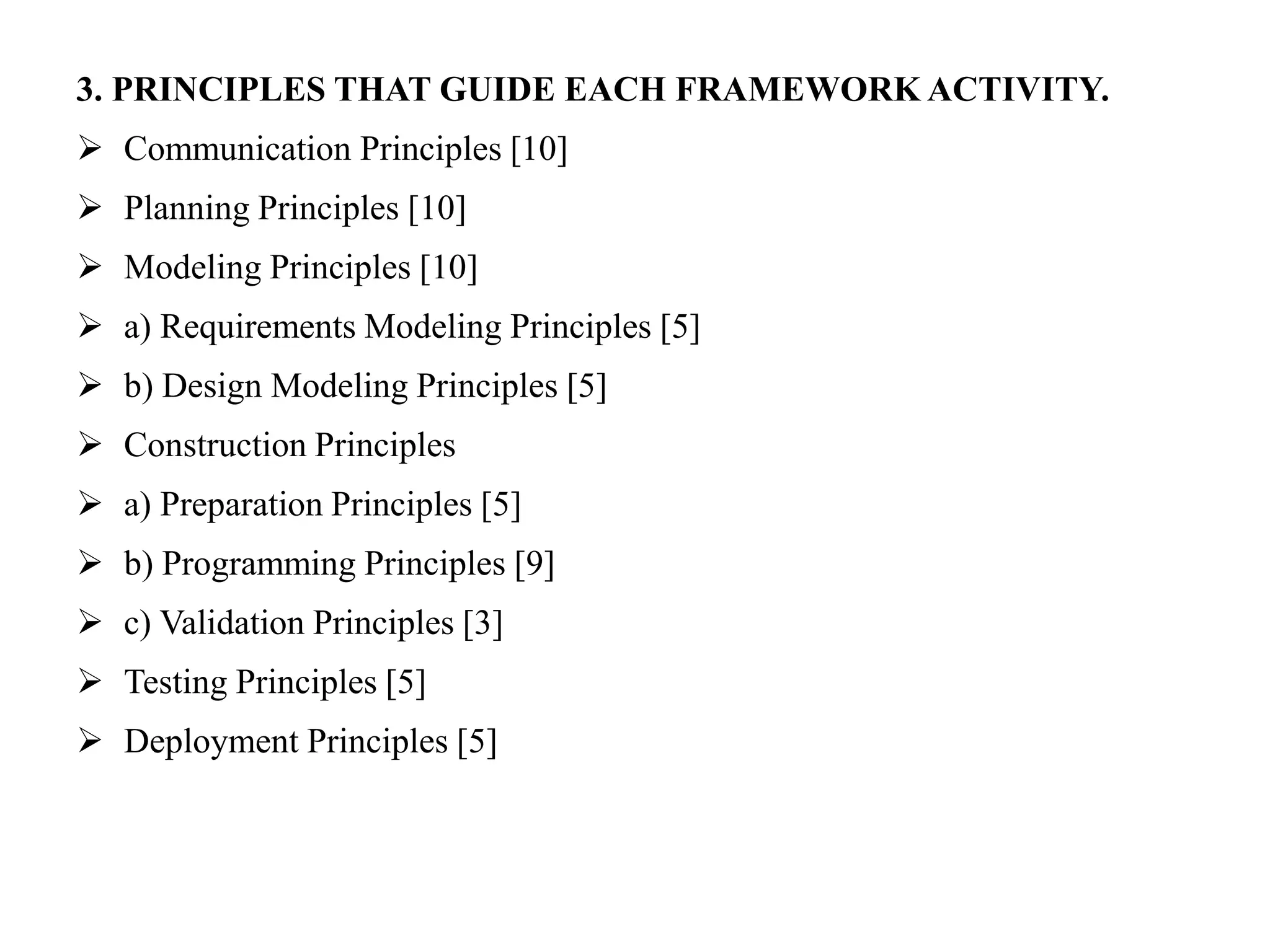 3. PRINCIPLES THAT GUIDE EACH FRAMEWORK ACTIVITY.
 Communication Principles [10]
 Planning Principles [10]
 Modeling Principles [10]
 a) Requirements Modeling Principles [5]
 b) Design Modeling Principles [5]
 Construction Principles
 a) Preparation Principles [5]
 b) Programming Principles [9]
 c) Validation Principles [3]
 Testing Principles [5]
 Deployment Principles [5]
 