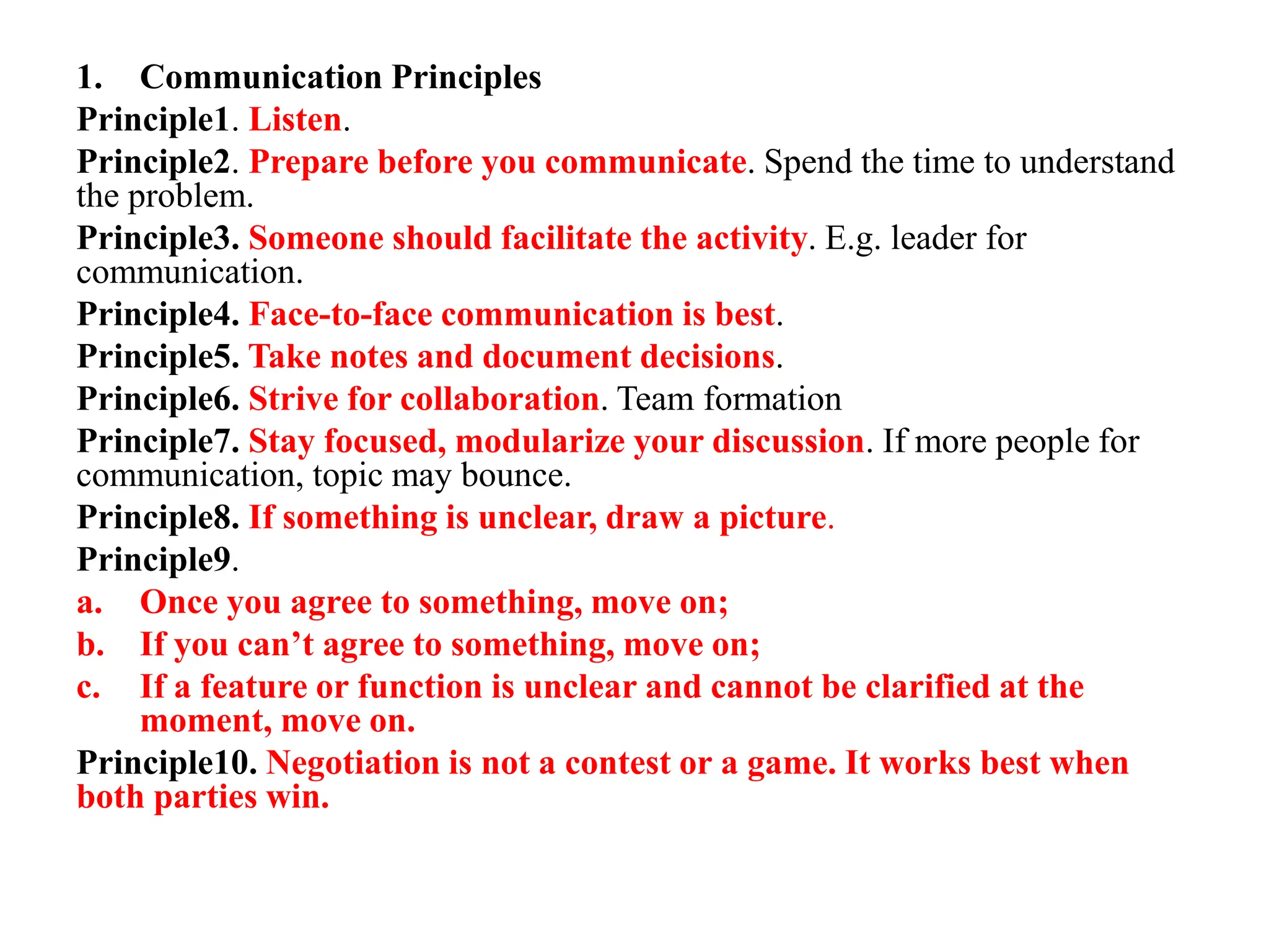 1. Communication Principles
Principle1. Listen.
Principle2. Prepare before you communicate. Spend the time to understand
the problem.
Principle3. Someone should facilitate the activity. E.g. leader for
communication.
Principle4. Face-to-face communication is best.
Principle5. Take notes and document decisions.
Principle6. Strive for collaboration. Team formation
Principle7. Stay focused, modularize your discussion. If more people for
communication, topic may bounce.
Principle8. If something is unclear, draw a picture.
Principle9.
a. Once you agree to something, move on;
b. If you can’t agree to something, move on;
c. If a feature or function is unclear and cannot be clarified at the
moment, move on.
Principle10. Negotiation is not a contest or a game. It works best when
both parties win.
 