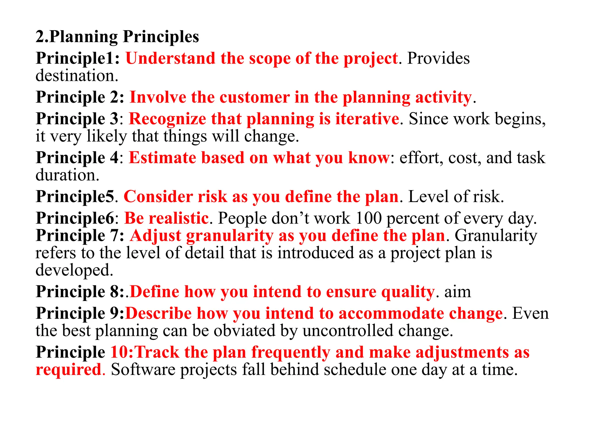 2.Planning Principles
Principle1: Understand the scope of the project. Provides
destination.
Principle 2: Involve the customer in the planning activity.
Principle 3: Recognize that planning is iterative. Since work begins,
it very likely that things will change.
Principle 4: Estimate based on what you know: effort, cost, and task
duration.
Principle5. Consider risk as you define the plan. Level of risk.
Principle6: Be realistic. People don’t work 100 percent of every day.
Principle 7: Adjust granularity as you define the plan. Granularity
refers to the level of detail that is introduced as a project plan is
developed.
Principle 8:.Define how you intend to ensure quality. aim
Principle 9:Describe how you intend to accommodate change. Even
the best planning can be obviated by uncontrolled change.
Principle 10:Track the plan frequently and make adjustments as
required. Software projects fall behind schedule one day at a time.
 