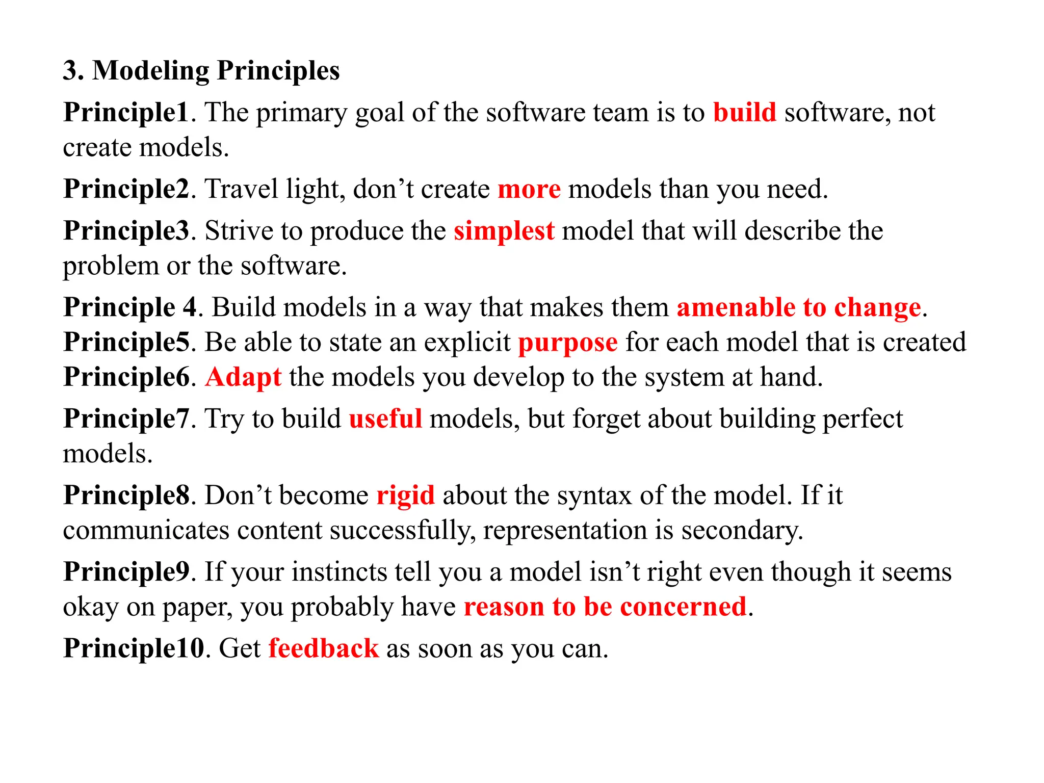 3. Modeling Principles
Principle1. The primary goal of the software team is to build software, not
create models.
Principle2. Travel light, don’t create more models than you need.
Principle3. Strive to produce the simplest model that will describe the
problem or the software.
Principle 4. Build models in a way that makes them amenable to change.
Principle5. Be able to state an explicit purpose for each model that is created
Principle6. Adapt the models you develop to the system at hand.
Principle7. Try to build useful models, but forget about building perfect
models.
Principle8. Don’t become rigid about the syntax of the model. If it
communicates content successfully, representation is secondary.
Principle9. If your instincts tell you a model isn’t right even though it seems
okay on paper, you probably have reason to be concerned.
Principle10. Get feedback as soon as you can.
 