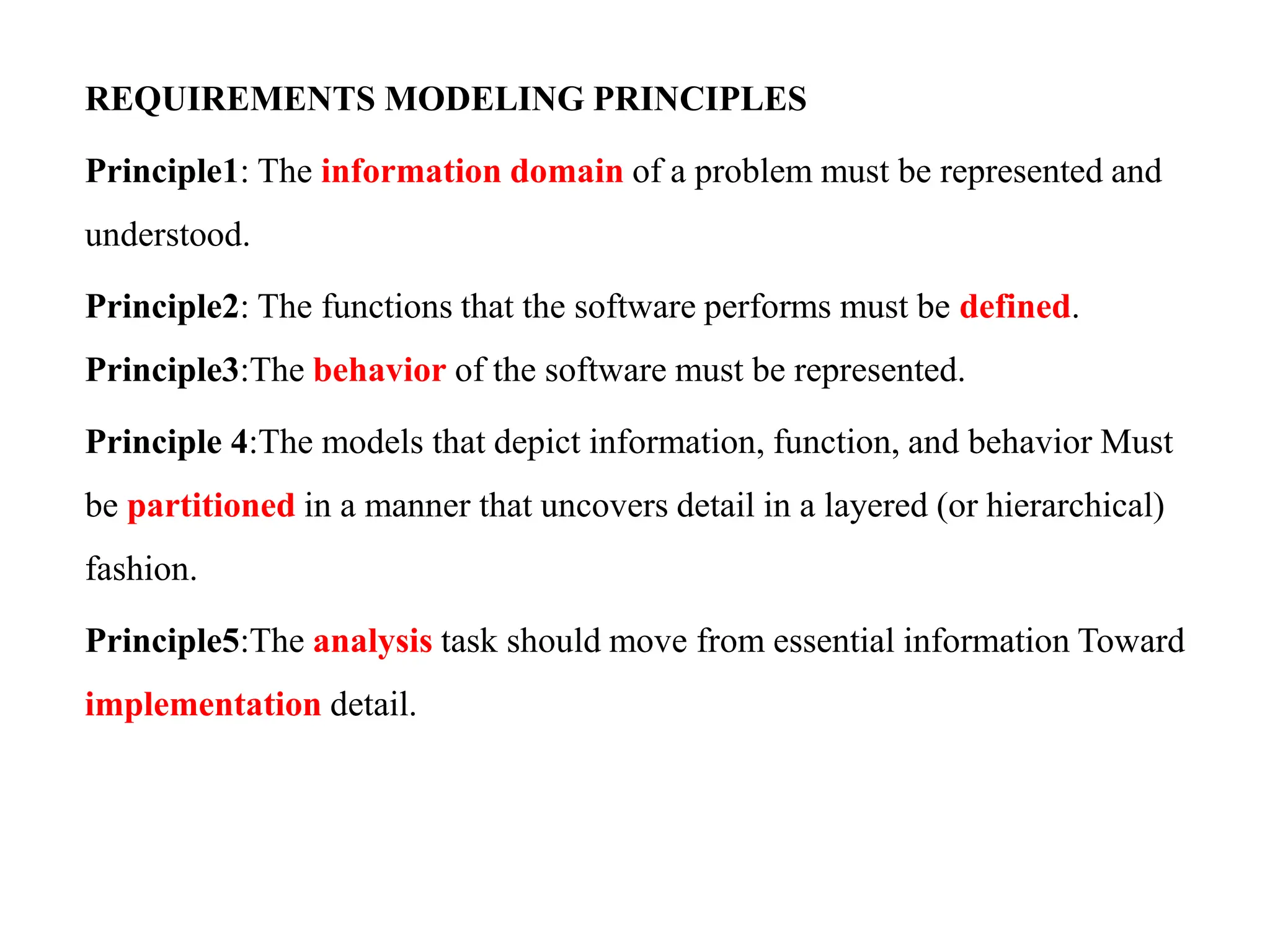 REQUIREMENTS MODELING PRINCIPLES
Principle1: The information domain of a problem must be represented and
understood.
Principle2: The functions that the software performs must be defined.
Principle3:The behavior of the software must be represented.
Principle 4:The models that depict information, function, and behavior Must
be partitioned in a manner that uncovers detail in a layered (or hierarchical)
fashion.
Principle5:The analysis task should move from essential information Toward
implementation detail.
 