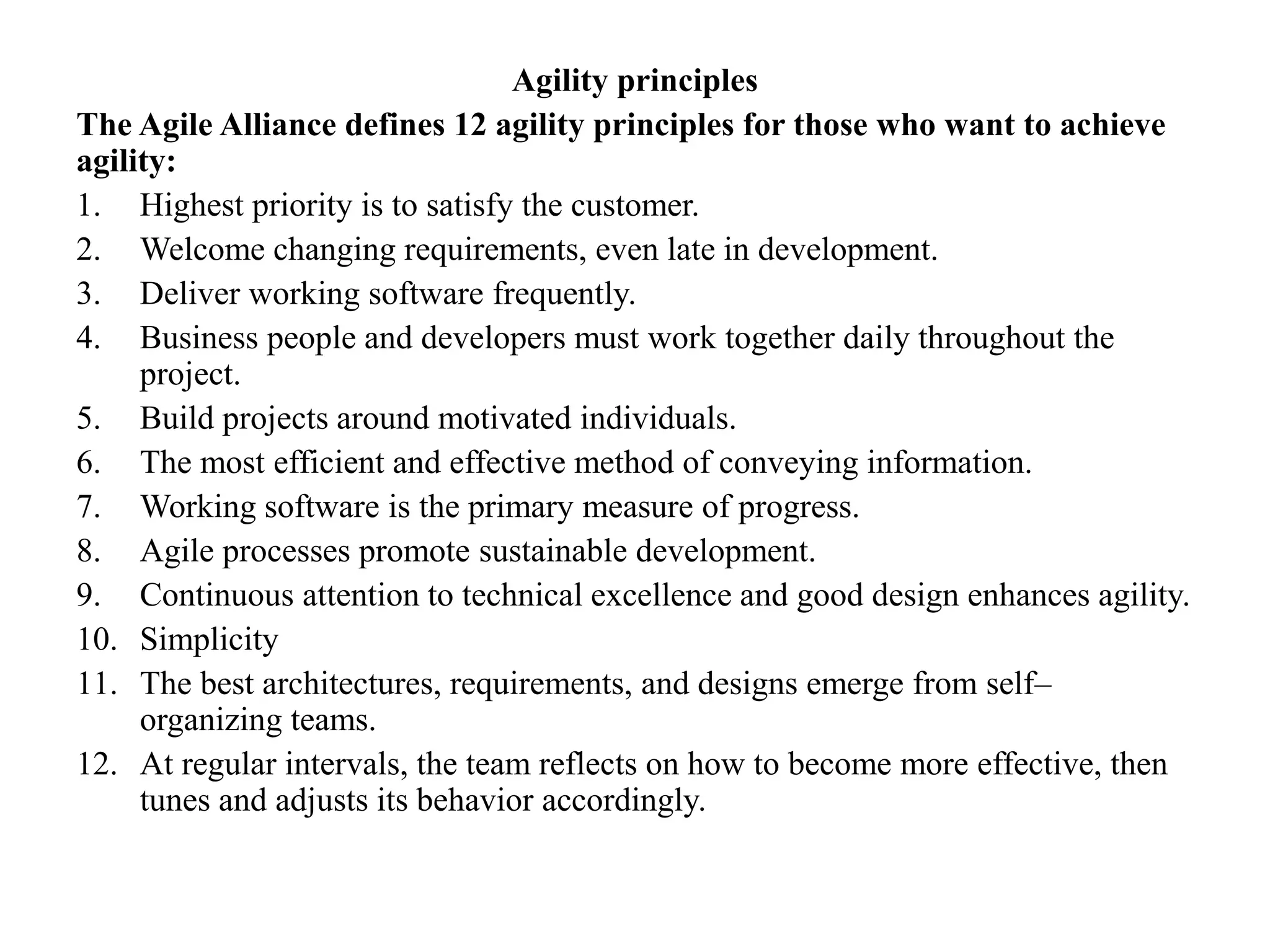 Agility principles
The Agile Alliance defines 12 agility principles for those who want to achieve
agility:
1. Highest priority is to satisfy the customer.
2. Welcome changing requirements, even late in development.
3. Deliver working software frequently.
4. Business people and developers must work together daily throughout the
project.
5. Build projects around motivated individuals.
6. The most efficient and effective method of conveying information.
7. Working software is the primary measure of progress.
8. Agile processes promote sustainable development.
9. Continuous attention to technical excellence and good design enhances agility.
10. Simplicity
11. The best architectures, requirements, and designs emerge from self–
organizing teams.
12. At regular intervals, the team reflects on how to become more effective, then
tunes and adjusts its behavior accordingly.
 