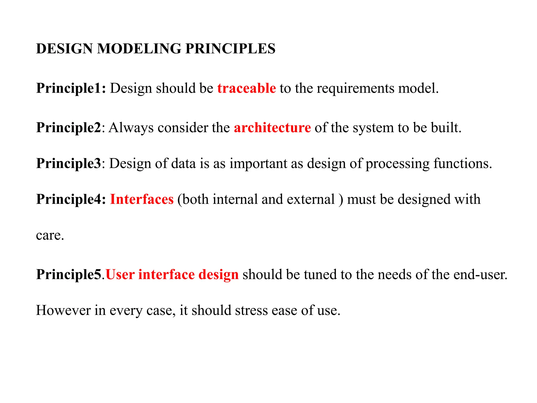 DESIGN MODELING PRINCIPLES
Principle1: Design should be traceable to the requirements model.
Principle2: Always consider the architecture of the system to be built.
Principle3: Design of data is as important as design of processing functions.
Principle4: Interfaces (both internal and external ) must be designed with
care.
Principle5.User interface design should be tuned to the needs of the end-user.
However in every case, it should stress ease of use.
 