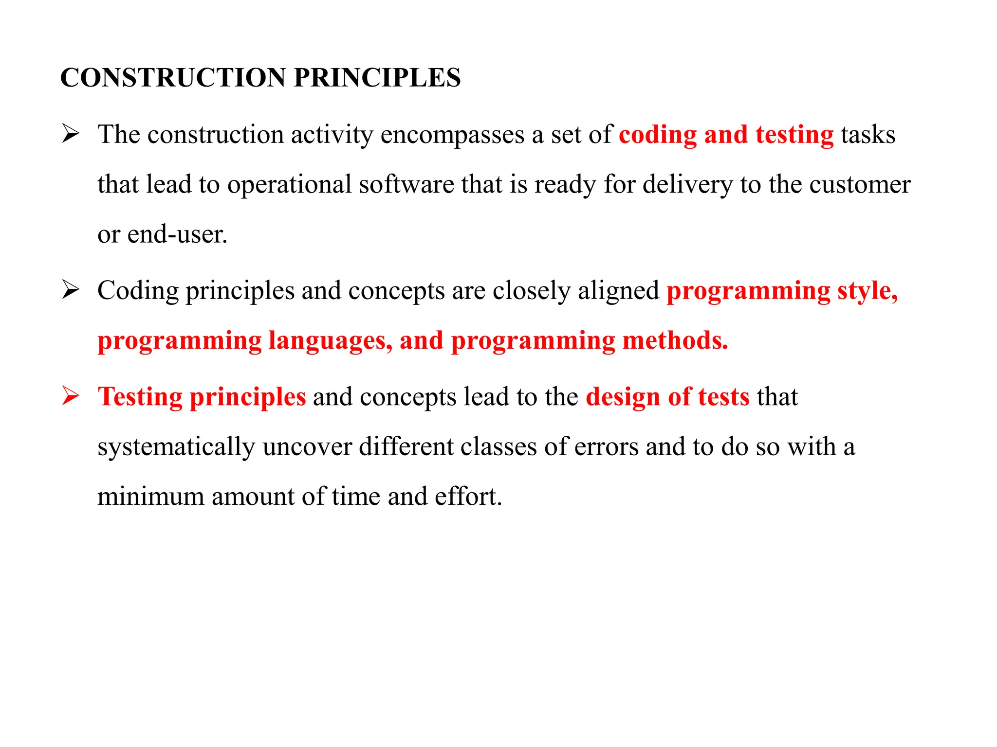 CONSTRUCTION PRINCIPLES
 The construction activity encompasses a set of coding and testing tasks
that lead to operational software that is ready for delivery to the customer
or end-user.
 Coding principles and concepts are closely aligned programming style,
programming languages, and programming methods.
 Testing principles and concepts lead to the design of tests that
systematically uncover different classes of errors and to do so with a
minimum amount of time and effort.
 