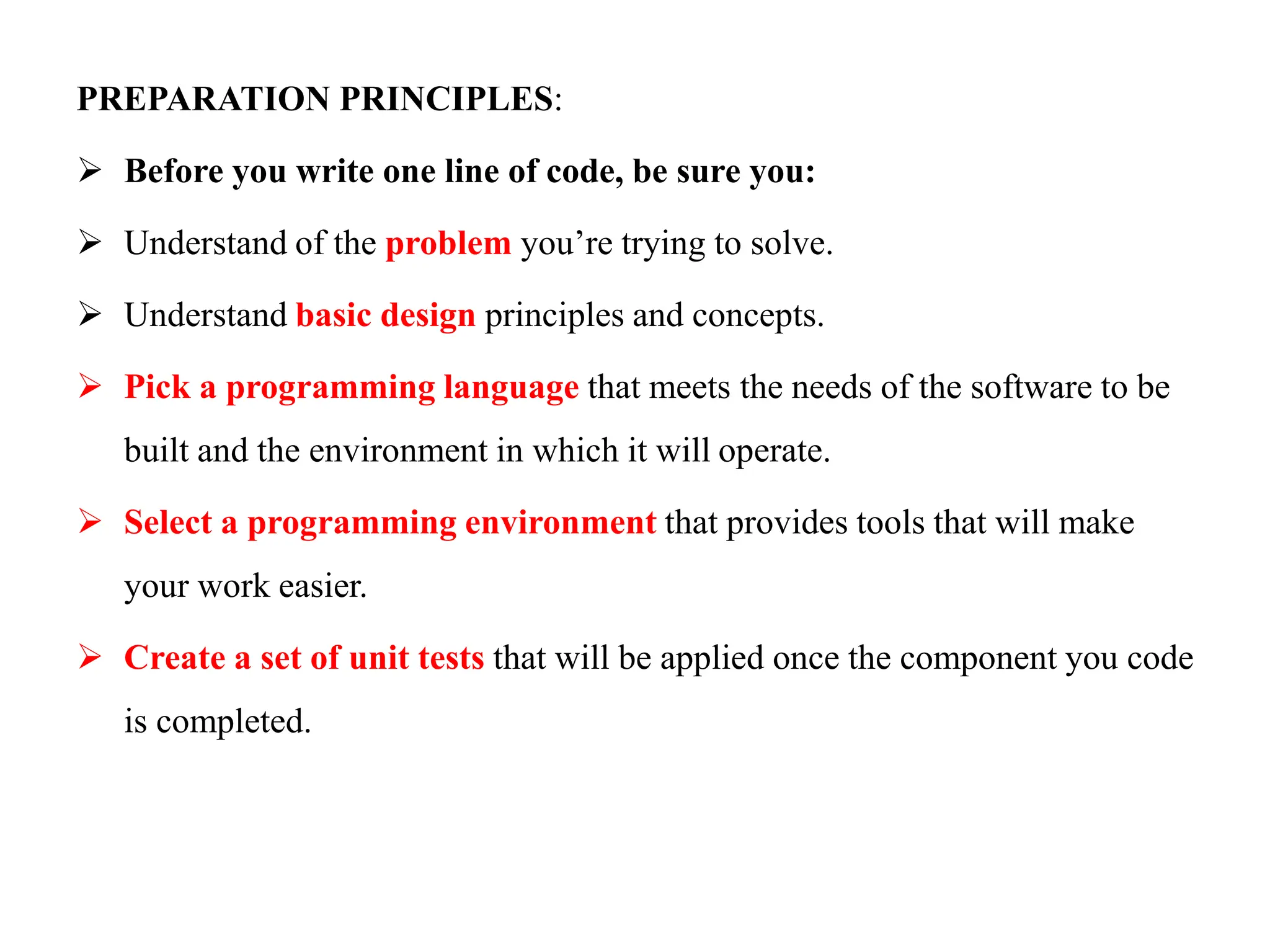 PREPARATION PRINCIPLES:
 Before you write one line of code, be sure you:
 Understand of the problem you’re trying to solve.
 Understand basic design principles and concepts.
 Pick a programming language that meets the needs of the software to be
built and the environment in which it will operate.
 Select a programming environment that provides tools that will make
your work easier.
 Create a set of unit tests that will be applied once the component you code
is completed.
 