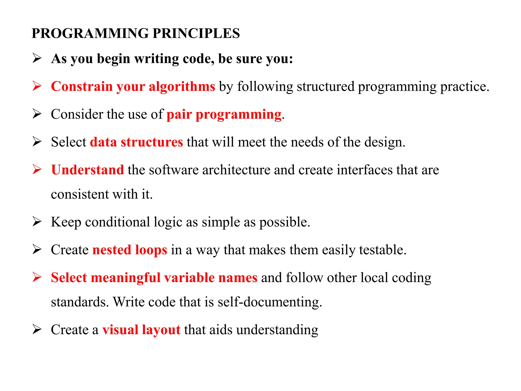 PROGRAMMING PRINCIPLES
 As you begin writing code, be sure you:
 Constrain your algorithms by following structured programming practice.
 Consider the use of pair programming.
 Select data structures that will meet the needs of the design.
 Understand the software architecture and create interfaces that are
consistent with it.
 Keep conditional logic as simple as possible.
 Create nested loops in a way that makes them easily testable.
 Select meaningful variable names and follow other local coding
standards. Write code that is self-documenting.
 Create a visual layout that aids understanding
 