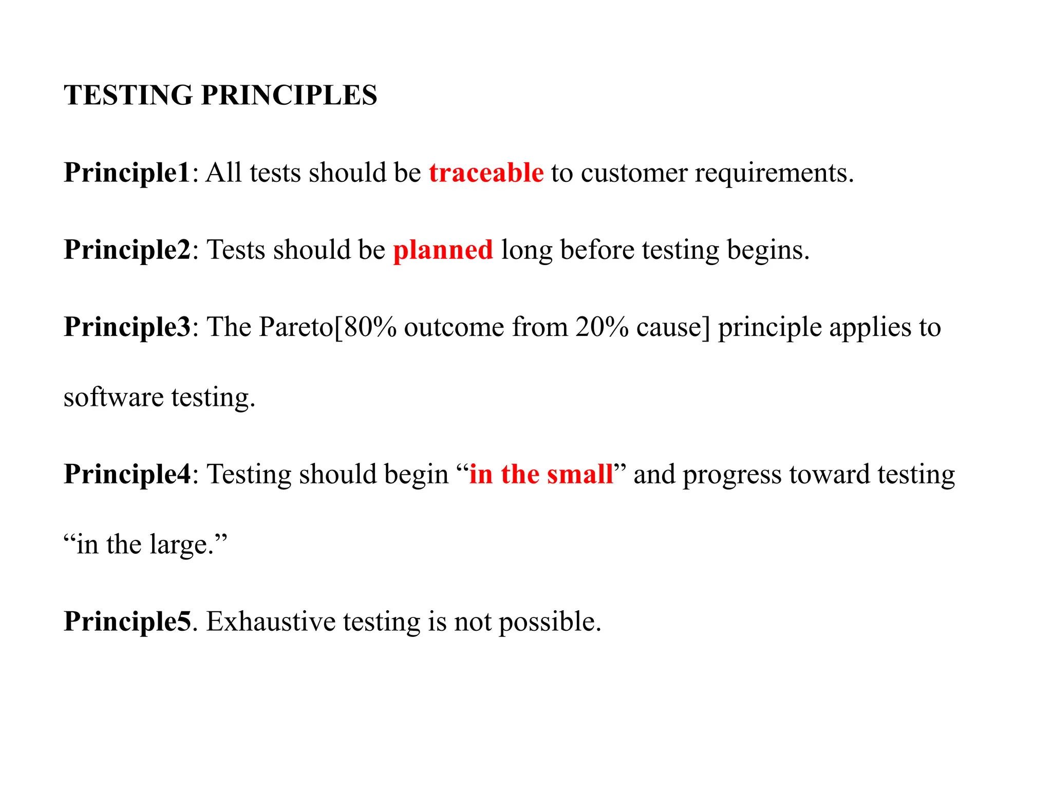 TESTING PRINCIPLES
Principle1: All tests should be traceable to customer requirements.
Principle2: Tests should be planned long before testing begins.
Principle3: The Pareto[80% outcome from 20% cause] principle applies to
software testing.
Principle4: Testing should begin “in the small” and progress toward testing
“in the large.”
Principle5. Exhaustive testing is not possible.
 