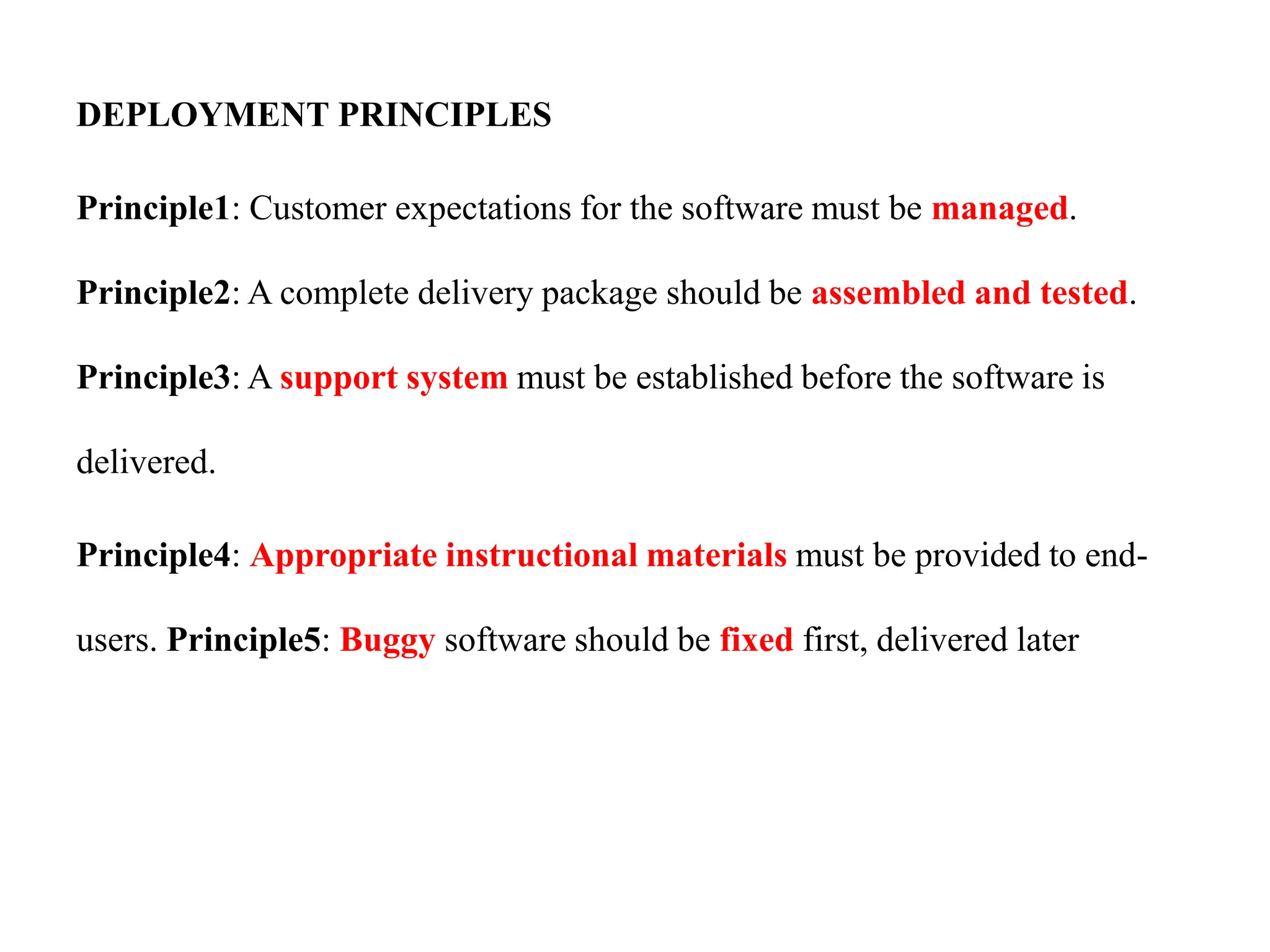 DEPLOYMENT PRINCIPLES
Principle1: Customer expectations for the software must be managed.
Principle2: A complete delivery package should be assembled and tested.
Principle3: A support system must be established before the software is
delivered.
Principle4: Appropriate instructional materials must be provided to end-
users. Principle5: Buggy software should be fixed first, delivered later
 
