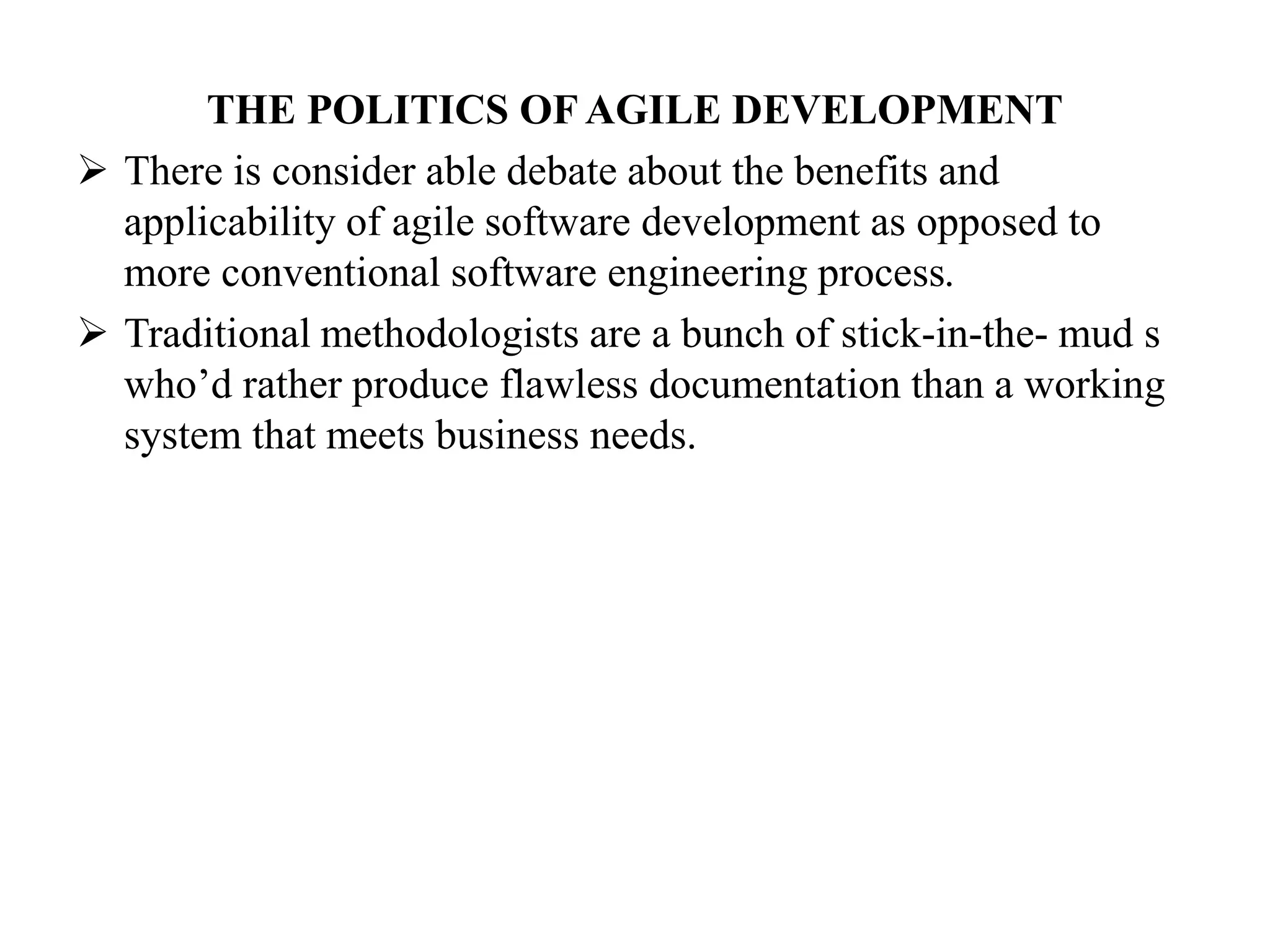 THE POLITICS OF AGILE DEVELOPMENT
 There is consider able debate about the benefits and
applicability of agile software development as opposed to
more conventional software engineering process.
 Traditional methodologists are a bunch of stick-in-the- mud s
who’d rather produce flawless documentation than a working
system that meets business needs.
 