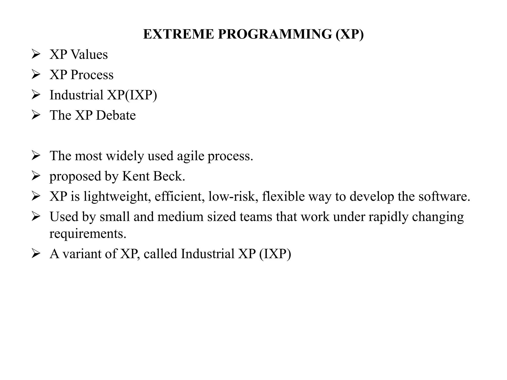 EXTREME PROGRAMMING (XP)
 XP Values
 XP Process
 Industrial XP(IXP)
 The XP Debate
 The most widely used agile process.
 proposed by Kent Beck.
 XP is lightweight, efficient, low-risk, flexible way to develop the software.
 Used by small and medium sized teams that work under rapidly changing
requirements.
 A variant of XP, called Industrial XP (IXP)
 
