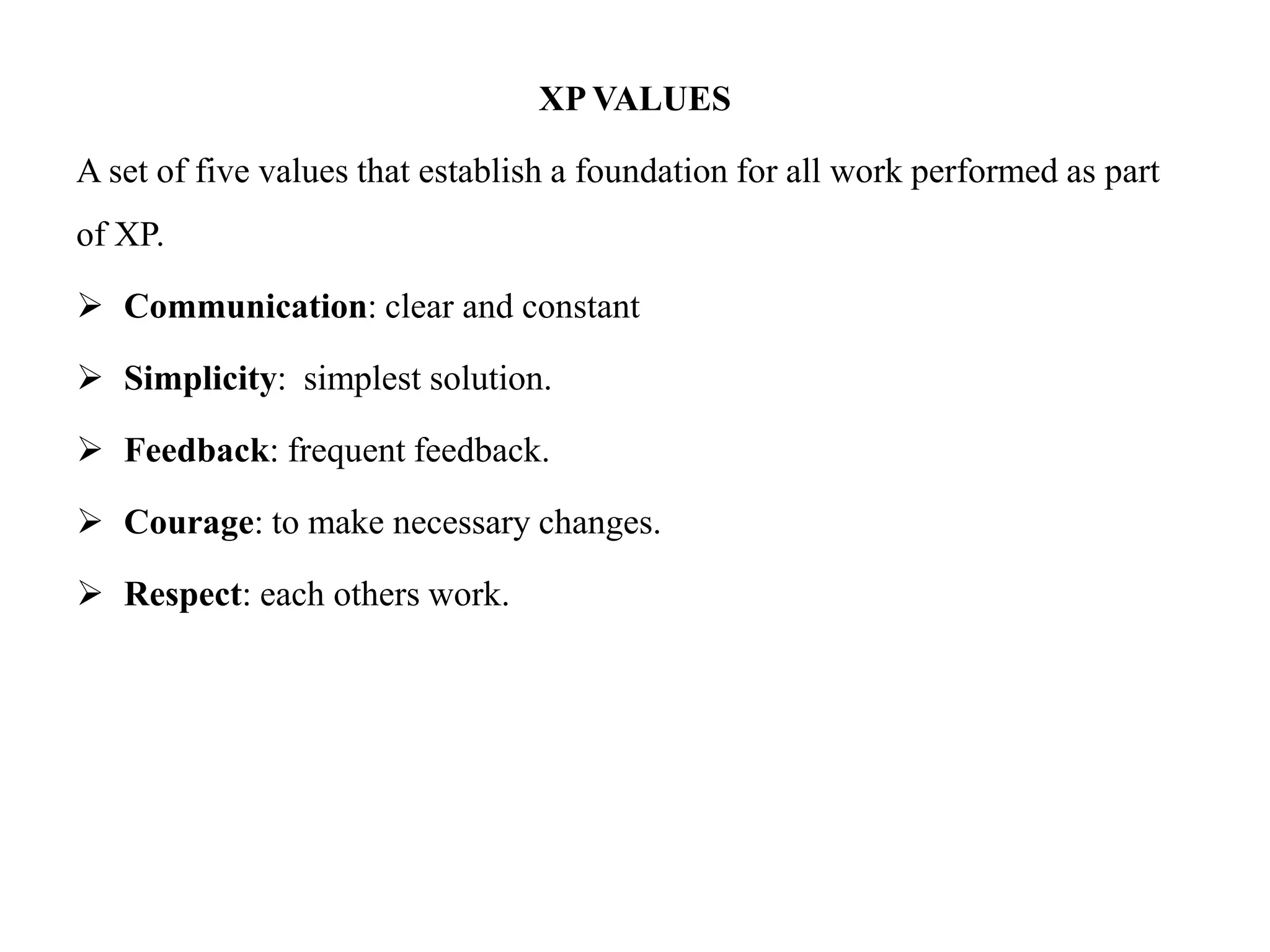 XP VALUES
A set of five values that establish a foundation for all work performed as part
of XP.
 Communication: clear and constant
 Simplicity: simplest solution.
 Feedback: frequent feedback.
 Courage: to make necessary changes.
 Respect: each others work.
 