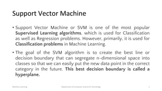 Support Vector Machine
• Support Vector Machine or SVM is one of the most popular
Supervised Learning algorithms, which is used for Classification
as well as Regression problems. However, primarily, it is used for
Classification problems in Machine Learning.
• The goal of the SVM algorithm is to create the best line or
decision boundary that can segregate n-dimensional space into
classes so that we can easily put the new data point in the correct
category in the future. This best decision boundary is called a
hyperplane.
Machine Learning Department of Computer Science & Technology 1
 