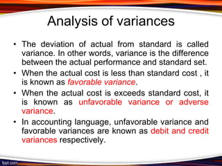Analysis of variances
• The deviation of actual from standard is called
variance. In other words, variance is the difference
between the actual performance and standard set.
• When the actual cost is less than standard cost , it
is known as favorable variance.
• When the actual cost is exceeds standard cost, it
is known as unfavorable variance or adverse
variance.
• In accounting language, unfavorable variance and
favorable variances are known as debit and credit
variances respectively.

 