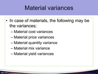 Material variances
• In case of materials, the following may be
the variances;
– Material cost variances
– Material price variances
– Material quantity variance
– Material mix variance
– Material yield variances

 