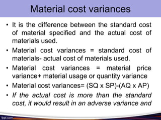 Material cost variances
• It is the difference between the standard cost
of material specified and the actual cost of
materials used.
• Material cost variances = standard cost of
materials- actual cost of materials used.
• Material cost variances = material price
variance+ material usage or quantity variance
• Material cost variances= (SQ x SP)-(AQ x AP)
• If the actual cost is more than the standard
cost, it would result in an adverse variance and
vice versa

 