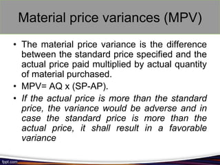 Material price variances (MPV)
• The material price variance is the difference
between the standard price specified and the
actual price paid multiplied by actual quantity
of material purchased.
• MPV= AQ x (SP-AP).
• If the actual price is more than the standard
price, the variance would be adverse and in
case the standard price is more than the
actual price, it shall result in a favorable
variance

 