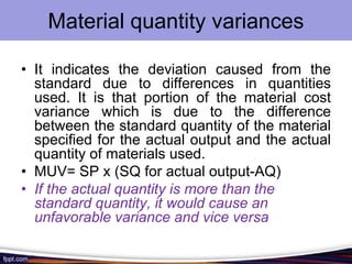 Material quantity variances
• It indicates the deviation caused from the
standard due to differences in quantities
used. It is that portion of the material cost
variance which is due to the difference
between the standard quantity of the material
specified for the actual output and the actual
quantity of materials used.
• MUV= SP x (SQ for actual output-AQ)
• If the actual quantity is more than the
standard quantity, it would cause an
unfavorable variance and vice versa

 