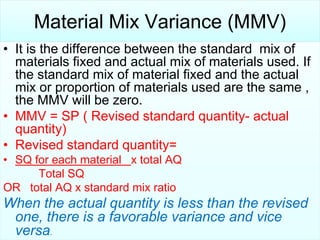 Material Mix Variance (MMV)
• It is the difference between the standard mix of
materials fixed and actual mix of materials used. If
the standard mix of material fixed and the actual
mix or proportion of materials used are the same ,
the MMV will be zero.
• MMV = SP ( Revised standard quantity- actual
quantity)
• Revised standard quantity=
• SQ for each material x total AQ
Total SQ
OR total AQ x standard mix ratio

When the actual quantity is less than the revised
one, there is a favorable variance and vice
versa.

 